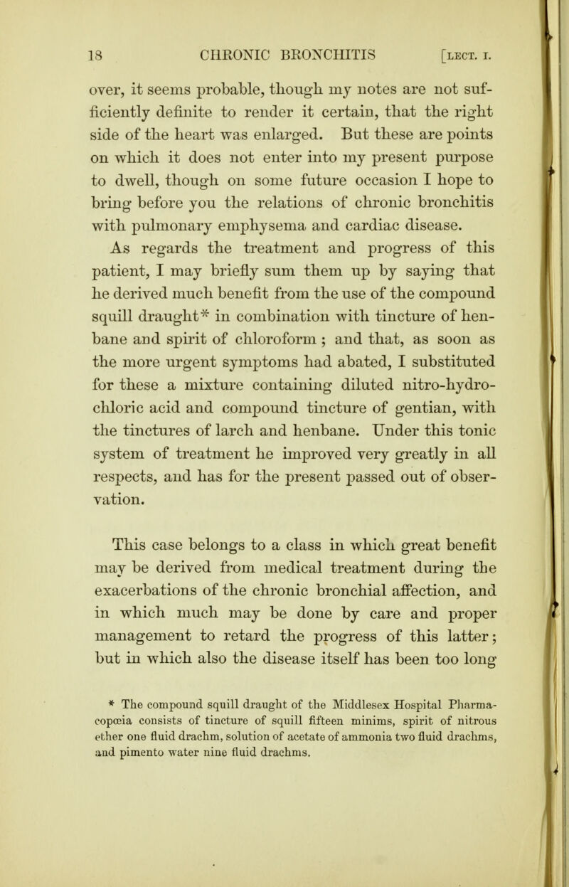 over, it seems probable, tboug-li my notes are not suf- ficiently definite to render it certain, that the right side of the heart was enlarged. But these are points on which it does not enter into my present purpose to dwell, though on some future occasion I hope to bring before you the relations of chronic bronchitis with pulmonary emphysema and cardiac disease. As regards the treatment and progress of this patient, I may briefly sum them up by saying that he derived much benefit from the use of the compound squill draught^ in combination with tincture of hen- bane and spirit of chloroform; and that, as soon as the more urgent symptoms had abated, I substituted for these a mixture containing diluted nitro-hydro- chloric acid and compound tincture of gentian, with the tinctures of larch and henbane. Under this tonic system of treatment he improved very greatly in aU respects, and has for the present passed out of obser- vation. This case belongs to a class in which great benefit may be derived from medical treatment during the exacerbations of the chronic bronchial affection, and in which much may be done by care and proper management to retard the progress of this latter; but in which also the disease itself has been too long * The compound squill draught of the Middlesex Hospital Pliarma- copoeia consists of tincture of squill fifteen minims, spirit of nitrous ether one fluid drachm, solution of acetate of ammonia two fluid drachms, and pimento water nine fluid drachms.