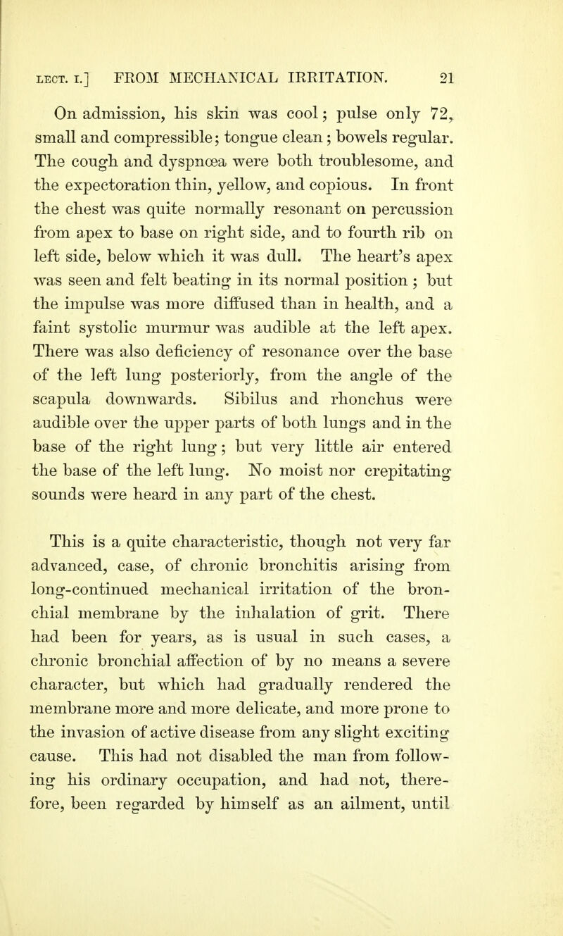 On admission, his skin was cool; pulse only 72, small and compressible; tongue clean; bowels regular. The cough and dyspnoea were both troublesome, and the expectoration thin, yellow, and copious. In front the chest was quite normally resonant on percussion from apex to base on right side, and to fourth rib on left side, below which it was dull. The heart's apex was seen and felt beating in its normal position ; but the impulse was more diffused than in health, and a faint systolic murmur was audible at the left apex. There was also deficiency of resonance over the base of the left lung posteriorly, from the angle of the scapula downwards. Sibilus and rhonchus were audible over the upper parts of both lungs and in the base of the right lung; but very little air entered the base of the left lung. No moist nor crepitating sounds were heard in any part of the chest. This is a quite characteristic, though not very far advanced, case, of chronic bronchitis arising from long-continued mechanical irritation of the bron- chial membrane by the inhalation of grit. There had been for years, as is usual in such cases, a chronic bronchial affection of by no means a severe character, but which had gradually rendered the membrane more and more delicate, and more prone to the invasion of active disease from any slight exciting cause. This had not disabled the man from follow- ing his ordinary occupation, and had not, there- fore, been regarded by himself as an ailment, until