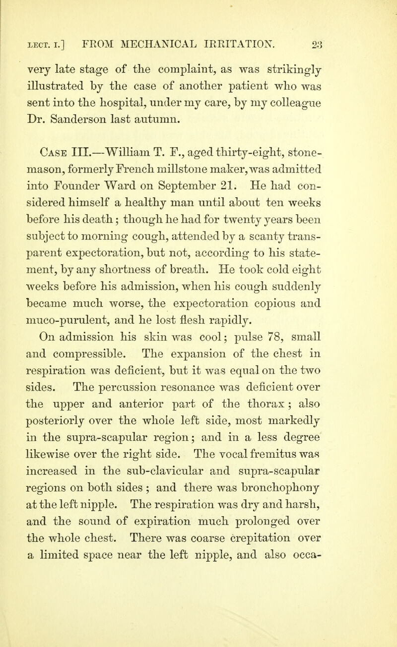 very late stage of the complaint, as was strikingly illustrated by the case of another patient who was sent into the hospital, under my care, by my colleague Dr. Sanderson last autumn. Case III.—William T. F., aged thirty-eight, stone- mason, formerly French millstone maker, was admitted into Founder Ward on September 21. He had con- sidered himself a healthy man until about ten weeks before his death; though he had for twenty years been subject to morning cough, attended by a scanty trans- parent expectoration, but not, according to his state- ment, by any shortness of breath. He took cold eight weeks before his admission, when his cough suddenly became much worse, the expectoration copious and muco-purulent, and he lost flesh rapidly. On admission his skin was cool; pulse 78, small and compressible. The expansion of the chest in respiration was deficient, but it was equal on the two sides. The percussion resonance was deficient over the upper and anterior part of the thorax ; also posteriorly over the whole left side, most markedly in the supra-scapular region; and in a less degree likewise over the right side. The vocal fremitus was increased in the sub-clavicular and supra-scapular regions on both sides ; and there was bronchophony at the left nipple. The respiration was dry and harsh, and the sound of expiration much prolonged over the whole chest. There was coarse crepitation over a limited space near the left nipple, and also occa-