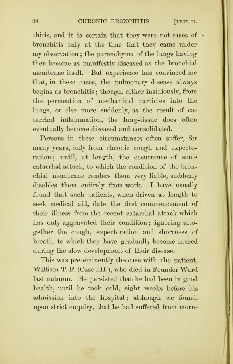 chitis, and it is certain that they were not cases of » bronchitis only at the time that they came under my observation; the parenchyma of the lungs having then become as manifestly diseased as the bronchial membrane itself. But experience has convinced me that, in these cases, the pulmonary disease always begins as bronchitis; though, either insidiously, from the permeation of mechanical particles into the luDgs, or else more suddenly, as the result of ca- tarrhal inflammation, the lung-tissue does often eventually become diseased and consolidated. Persons in these circumstances often suffer, for many years, only from chronic cough and expecto- ration; until, at length, the occurrence of some catarrhal attack, to which the condition of the bron- chial membrane renders them very liable, suddenly disables them entirely from work. I have usually found that such patients, when driven at length to seek medical aid, date the first commencement of their illness from the recent catarrhal attack which has only aggravated their condition; ignoring alto- gether the cough, expectoration and shortness of breath, to which they have gradually become inured during the slow development of their disease. This was pre-eminently the case with the patient, William T. P. (Case III.), who died in Pounder Ward last autumn. He persisted that he had been in good health, until he took cold, eight weeks before his admission into the hospital; although we found, upon strict enquiry, that he had suffered from morn-