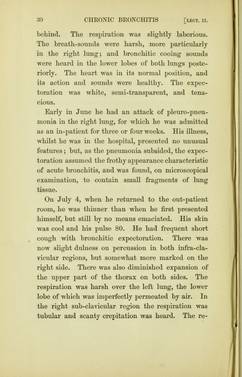 behind. The respiration was slightly laborious. The breath-sonnds were harsh, more particularly in the right lung; and bronchitic cooing sounds were heard in the lower lobes of both lungs poste- riorly. The heart was in its normal position, and its action and sounds were healthy. The expec- toration was white, semi-transparent, and tena- cious. Early in June he had an attack of pleuro-pneu- monia in the right lung, for which he was admitted as an in-patient for three or four weeks. His illness, whilst he was in the hospital, presented no unusual features ; but, as the pneumonia subsided, the expec- toration assumed the frothy appearance characteristic of acute bronchitis, and was found, on microscopical examination, to contain small fragments of lung tissue. On July 4, when he returned to the out-patient room, he was thinner than when he first presented himself, but still by no means emaciated. His skin was cool and his pulse 80. He had frequent short cough with bronchitic expectoration. There was now slight dulness on percussion in both infra-cla- vicular regions, but somewhat more marked on the right side. There was also diminished expansion of the upper part of the thorax on both sides. The respiration was harsh over the left lung, the lower lobe of which was imperfectly permeated by air. In the right sub-clavicular region the respiration was tubular and scanty crepitation was heard. The re-