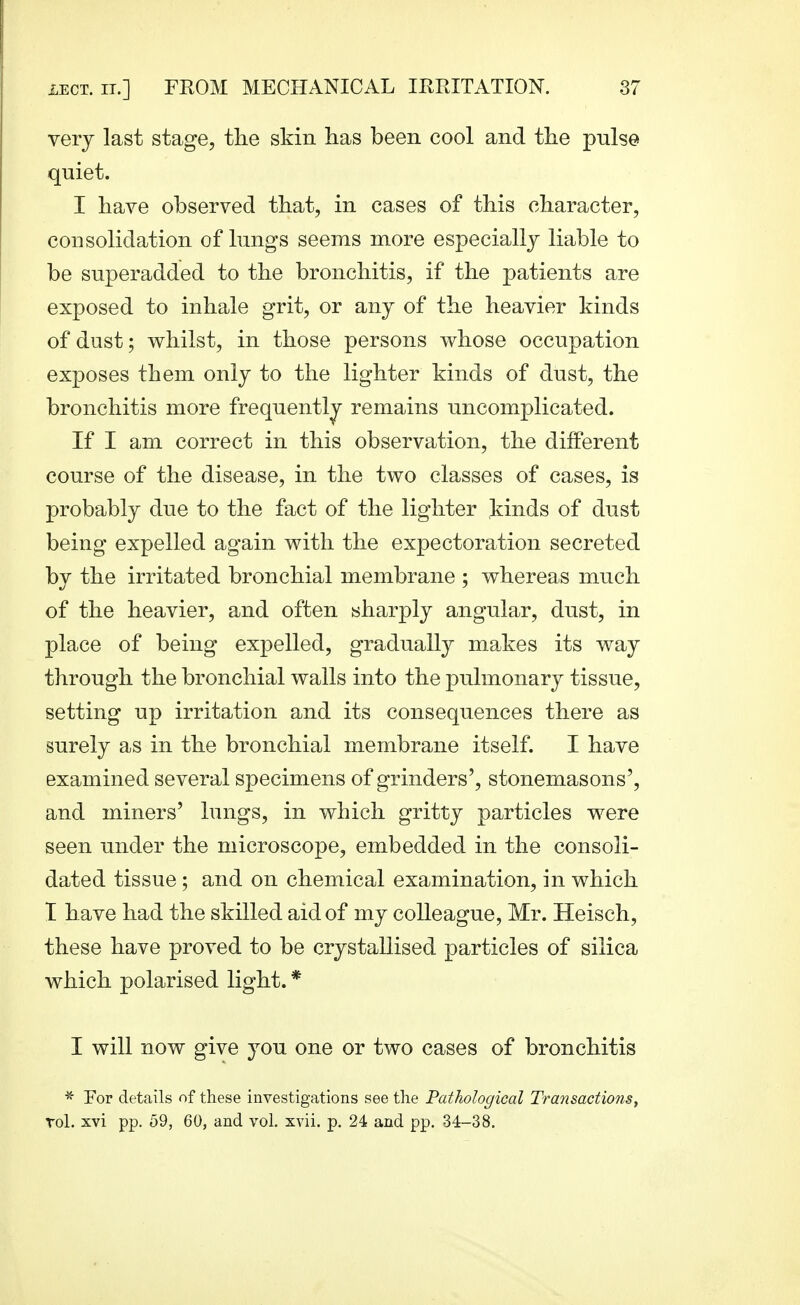 very last stage, the skin has been cool and the pulse quiet. I have observed that, in cases of this character, consolidation of lungs seems more especially liable to be superadded to the bronchitis, if the patients are exposed to inhale grit, or any of the heavier kinds of dust; whilst, in those persons whose occupation exposes them only to the lighter kinds of dust, the bronchitis more frequently remains uncomplicated. If I am correct in this observation, the different course of the disease, in the two classes of cases, is probably due to the fact of the lighter kinds of dust being expelled again with the expectoration secreted by the irritated bronchial membrane ; whereas much of the heavier, and often sharply angular, dust, in place of being expelled, gradually ma;kes its way through the bronchial walls into the pulmonary tissue, setting up irritation and its consequences there as surely as in the bronchial membrane itself. I have examined several specimens of grinders', stonemasons', and miners' lungs, in which gritty particles were seen under the microscope, embedded in the consoli- dated tissue ; and on chemical examination, in which I h ave had the skilled aid of my colleague, Mr. Heisch, these have proved to be crystallised particles of silica which polarised light. * I will now give you one or two cases of bronchitis * For details of these investigations see the Pathological Transactionsy Tol. xvi pp. 59, 60, and vol. xvii. p. 24 and pp. 34-38.