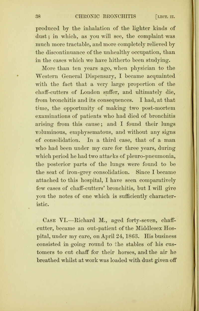 produced by the inhalation of the lighter kinds of dust; in which, as you will see, the complaint was much more tractable, and more completely relieved by the discontinuance of the unhealthy occupation, than in the cases which we have hitherto been studying. More than ten years ago, when physician to the Western General Dispensary, I became acquainted with the fact that a veiy large proportion of the chnff-cutters of London suffer, and ultimately die, from bronchitis and its consequences. I had, at that time, the opportunity of making two post-mortem examinations of patients who had died of bronchitis arising from this cause; and I found their lungs voluminous, emphysematous, and without any signs of consolidation. In a third case, that of a man who had been under my care for three years, during which period he had two attacks of pleuro-pneumonia, the posterior parts of the lungs were found to be the seat of iron-grey consolidation. Since I became attached to this hospital, I have seen comparatively few cases of chaff-cutters' bronchitis, but I will give you the notes of one which is sufficiently character- istic. Case YI.—Richard M., aged forty-seven, chaff- cutter, became an out-patient of the Middlesex Hos- pital, under my care, on April 24, 1863. His business consisted in going round to the stables of his cus- tomers to cut chaff for their horses, and the air he breathed whilst at work was loaded with dust given off