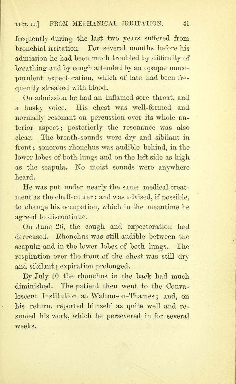 frequently during the last two years suffered from bronchial irritation. For several months before his admission he had been much troubled by difficulty of breathing and by cough attended by an opaque muco- purulent expectoration, which of late had been fre- quently streaked with blood. On admission he had an inflamed sore throat, and a husky voice. His chest was well-formed and normally resonant on percussion over its whole an- terior aspect; posteriorly the resonance was also clear. The breath-sounds were dry and sibilant in front; sonorous rhonchus was audible behind, in the lower lobes of both lungs and on the left side as high as the scapula. 'No moist sounds were anywhere heard. He was put under nearly the same medical treat- ment as the chaff- cutter; and was advised, if possible, to change his occupation, which in the meantime he agreed to discontinue. On June 26, the cough and expectoration had decreased. Rhonchus was still audible between the scapulae and in the lower lobes of both lungs. The respiration over the front of the chest was still dry and sibilant; expiration prolonged. By July 10 the rhonchus in the back had much diminished. The patient then went to the Conva- lescent Institution at Walton-on-Thames; and, on his return, reported himself as quite well and re- sumed his work, which he persevered in for several weeks.