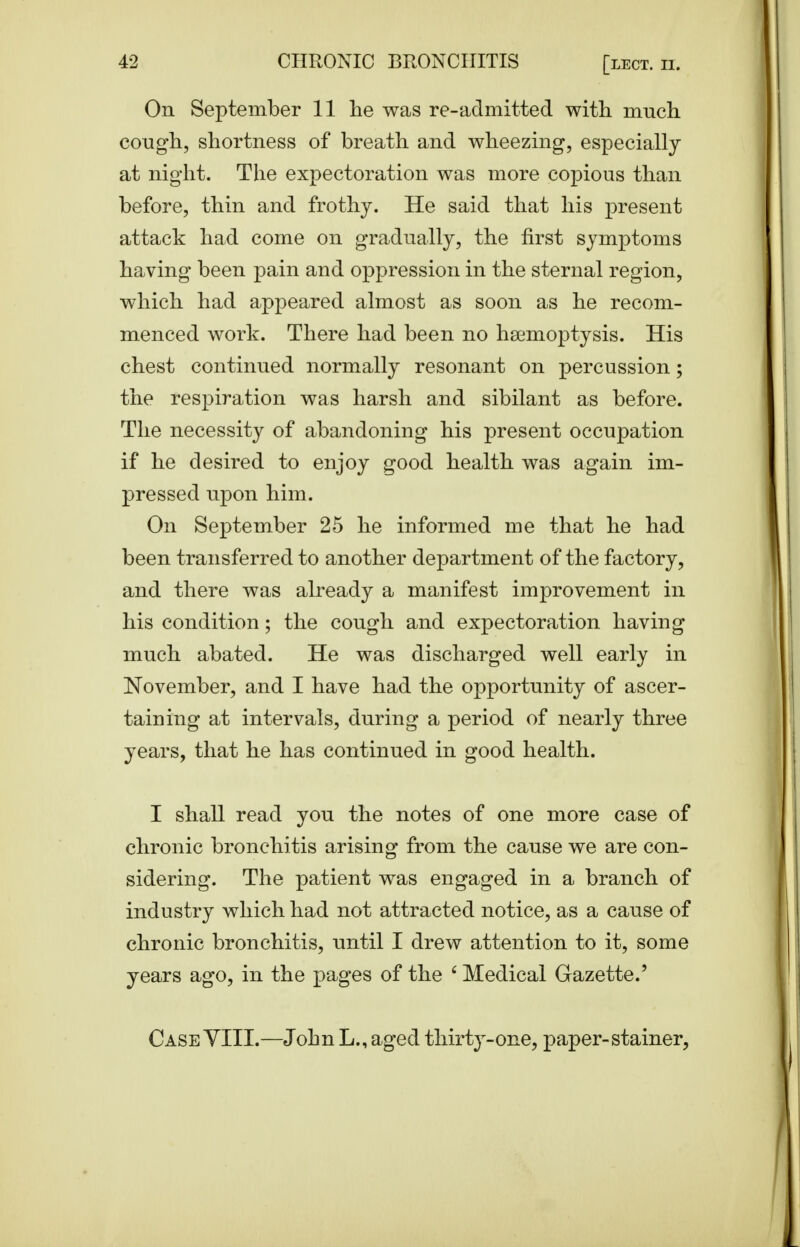 On September 11 he was re-admitted with much cough, shortness of breath and wheezing, especially at night. The expectoration was more copious than before, thin and frothy. He said that his present attack had come on gradually, the first symptoms having been pain and oppression in the sternal region, which had appeared almost as soon as he recom- menced work. There had been no haemoptysis. His chest continued normally resonant on percussion; the respiration was harsh and sibilant as before. The necessity of abandoning his present occupation if he desired to enjoy good health was again im- pressed upon him. On September 25 he informed me that he had been transferred to another department of the factory, and there was already a manifest improvement in his condition; the cough and expectoration having much abated. He was discharged well early in November, and I have had the opportunity of ascer- taining at intervals, during a period of nearly three years, that he has continued in good health. I shall read you the notes of one more case of chronic bronchitis arising from the cause we are con- sidering. The patient was engaged in a branch of industry which had not attracted notice, as a cause of chronic bronchitis, until I drew attention to it, some years ago, in the pages of the ' Medical Gazette.' CaseYIII.—John L., aged thirt^^-one, paper-stainer,