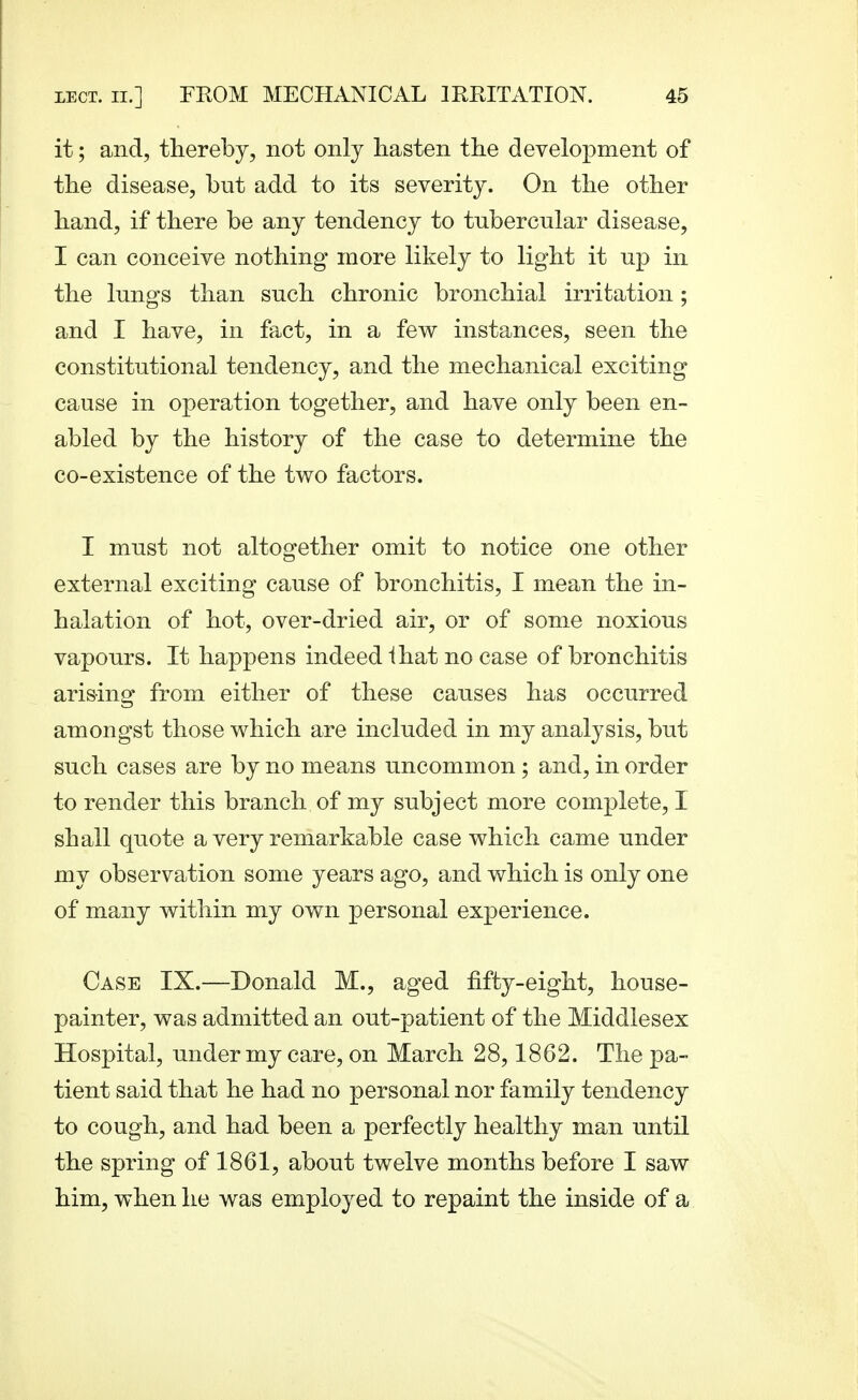 it; and, thereby, not only hasten the development of the disease, but add to its severity. On the other hand, if there be any tendency to tubercular disease, I can conceive nothing more likely to light it up in the lungs than such chronic bronchial irritation; and I have, in fact, in a few instances, seen the constitutional tendency, and the mechanical exciting cause in operation together, and have only been en- abled by the history of the case to determine the co-existence of the two factors. I must not altogether omit to notice one other external exciting cause of bronchitis, I mean the in- halation of hot, over-dried air, or of some noxious vapours. It happens indeed ihat no case of bronchitis arising from either of these causes has occurred amongst those which are included in my analysis, but such cases are by no means uncommon ; and, in order to render this branch of my subject more complete, I shall quote a very remarkable case which came under my observation some years ago, and which is only one of many within my own personal experience. Case IX.—Donald M., aged fifty-eight, house- painter, was admitted an out-patient of the Middlesex Hospital, under my care, on March 28,1862. The pa- tient said that he had no personal nor family tendency to cough, and had been a perfectly healthy man until the spring of 1861, about twelve months before I saw him, when he was employed to repaint the inside of a