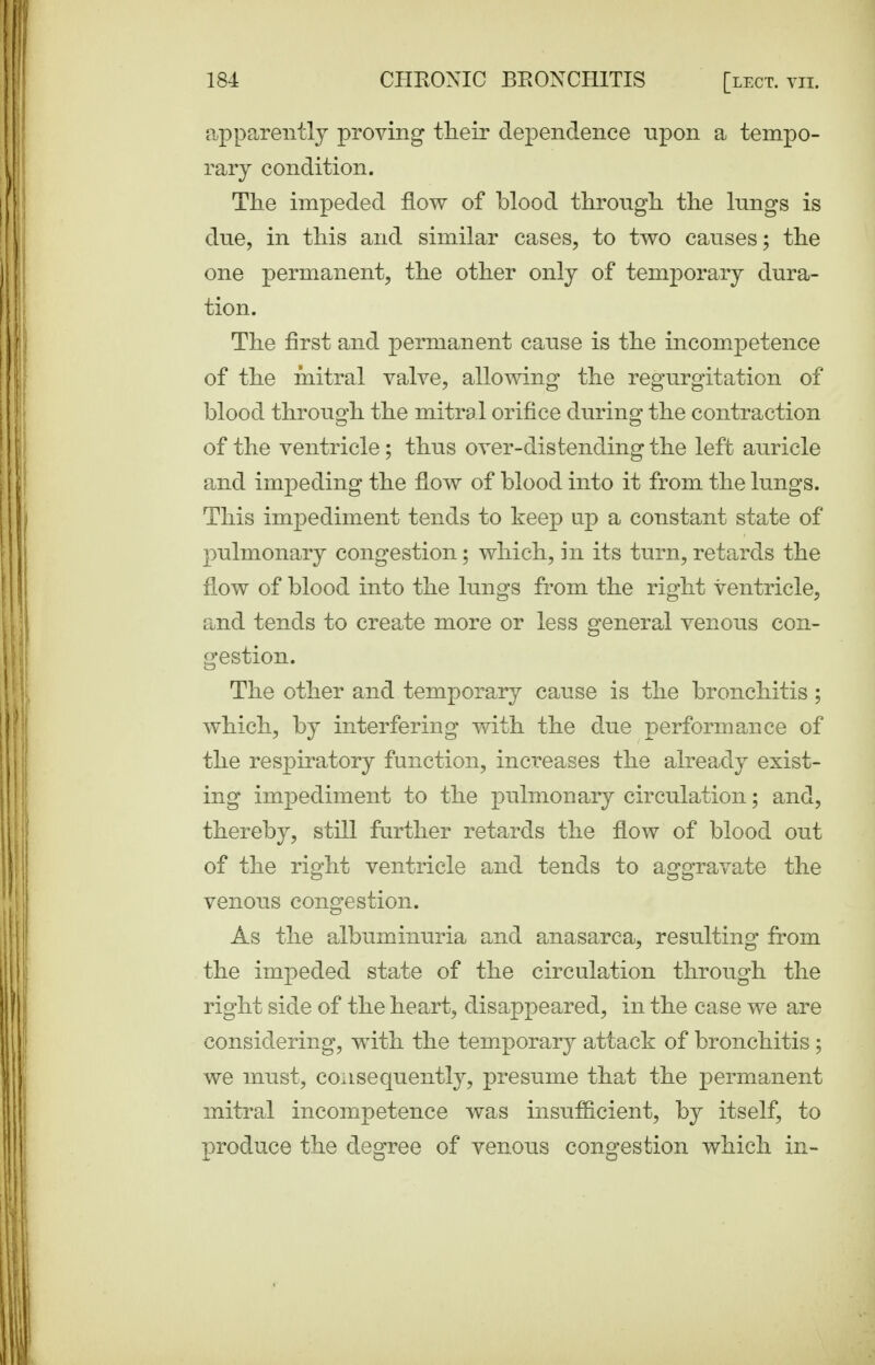 apparently proving tlieir dependence upon a tempo- rary condition. The impeded flow of blood throngb. the lungs is due, in this and similar cases, to two causes; the one permanent, the other only of temporary dura- tion. The first and perma^nent cause is the incompetence of the mitral valve, allowing the regurgitation of blood through the mitral orifice during the contraction of the ventricle; thus over-distending the left auricle and impeding the flow of blood into it from the lungs. This impediment tends to keep up a constant state of pulmonary congestion; which, hi its turn, retards the flow of blood into the lungs from the right ventricle, and tends to create more or less general venous con- gestion. The other and temporary cause is the bronchitis; which, by interfering with the due performance of the respiratory function, increases the already exist- ing impediment to the pulmonary circulation; and, thereby, still further retards the flow of blood out of the right ventricle and tends to aggravate the venous congestion. As the albuminuria and anasarca, resulting from the impeded state of the circulation through the right side of the heart, disappeared, in the case we are considering, with the tem.porary attack of bronchitis; we must, consequently, presume that the permanent mitral incompetence was insufficient, by itself, to produce the degree of venous congestion which in-