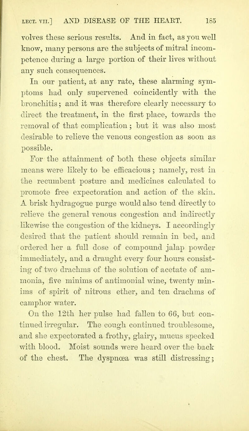 volves these serious results. And in fact, as you well know, many persons are the subjects of mitral incom- petence during a large portion of their lives without any such consequences. In our patient, at any rate, these alarming sym- ptoms had only supervened coincidently with the bronchitis; and it was therefore clea.rly necessary to direct the treatment, in the first place, towards the removal of that complication; but it was also most desirable to relieve the venous congestion as soon as possible. For the attainment of both these objects similar means were likely to be efficacious ; namely, rest in the recumbent posture and m^edicines calculated to |)romote free expectoration and action of the skin. A brisk hydragogue purge would also tend directly to relieve the general venous congestion and indirectly likewise the congestion of the kidneys. I accordingly desired that the patient should remain in bed, and ordered her a full dose of compound jalap powder immediately, and a draught every four hours consist- ing of two drachms of the solution of acetate of am- monia, five minims of antimonial wine, twenty min- ims of spirit of nitrous ether^ and ten drachms of camphor water. On the 12th her pulse had fallen to 66, but con- tinued irregular. The cough continued troublesome, and she expectorated a frothy, glairy, mucus specked with blood. Moist sounds were heard over the back of the chest. The dyspnoea was still distressing;