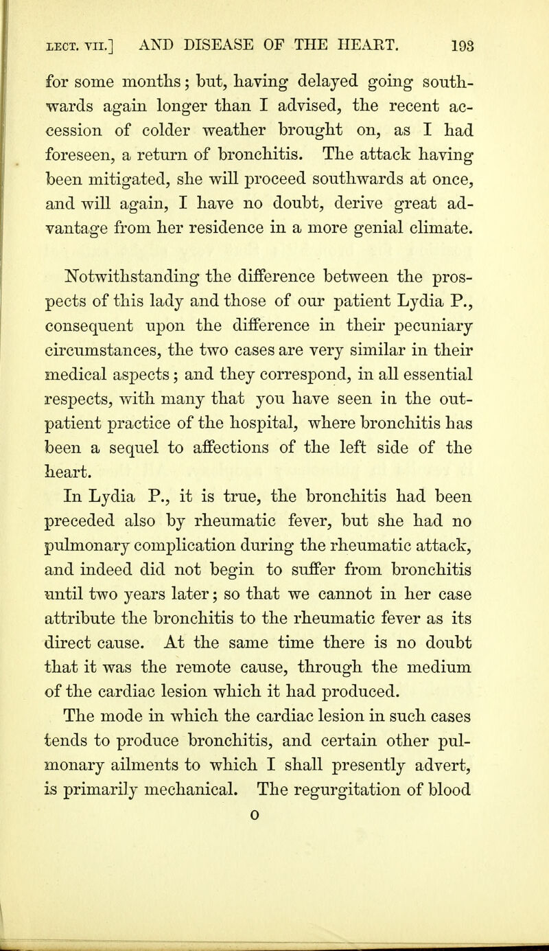 for some months; but, having delayed going south- wards again longer than I advised, the recent ac- cession of colder weather brought on, as I had foreseen, a return of bronchitis. The attack having been mitigated, she will proceed southwards at once, and will again, I have no doubt, derive great ad- vantage from her residence in a more genial climate. Notwithstanding the difference between the pros- pects of this lady and those of our patient Lydia P., consequent upon the difference in their pecuniary circumstances, the two cases are very similar in their medical aspects; and they correspond, in all essential respects, with many that you have seen in the out- patient practice of the hospital, where bronchitis has been a sequel to affections of the left side of the heart. In Lydia P., it is true, the bronchitis had been preceded also by rheumatic fever, but she had no pulmonary complication during the rheumatic attack, and indeed did not begin to suffer from bronchitis until two years later; so that we cannot in her case attribute the bronchitis to the rheumatic fever as its direct cause. At the same time there is no doubt that it was the remote cause, through the medium of the cardiac lesion which it had produced. The mode in which the cardiac lesion in such cases tends to produce bronchitis, and certain other pul- monary ailments to which I shall presently advert, is primarily mechanical. The regurgitation of blood
