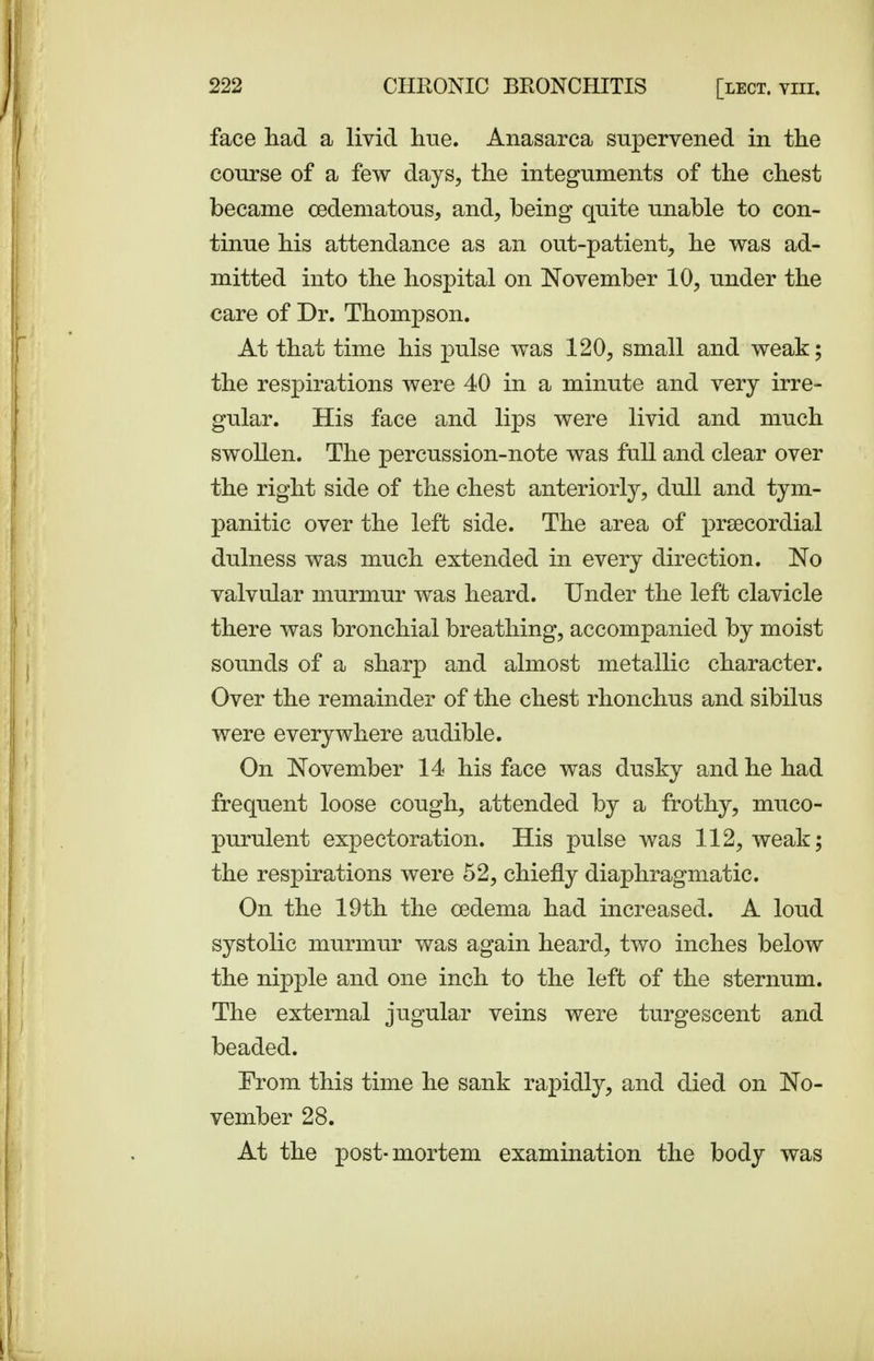 face had a livid hue. Anasarca supervened in the course of a few days, the integuments of the chest became cedematous, and, being quite unable to con- tinue his attendance as an out-patient, he was ad- mitted into the hospital on November 10, under the care of Dr. Thompson. At that time his pulse was 120, small and weak; the respirations were 40 in a minute and very irre- gular. His face and lips were livid and much swollen. The percussion-note was full and clear over the right side of the chest anteriorly, dull and tym- panitic over the left side. The area of prsecordial dulness was much extended in every direction. No valvular murmur was heard. Under the left clavicle there was bronchial breathing, accompanied by moist sounds of a sharp and almost metallic character. Over the remainder of the chest rhonchus and sibilus were everywhere audible. On November 14 his face was dusky and he had frequent loose cough, attended by a frothy, muco- purulent expectoration. His pulse was 112, weak; the respirations were 52, chiefly diaphragmatic. On the 19th the cedema had increased. A loud systolic murmur was again heard, two inches below the nipple and one inch to the left of the sternum. The external jugular veins were turgescent and beaded. From this time he sank rapidly, and died on No- vember 28. At the post-mortem examination the body was