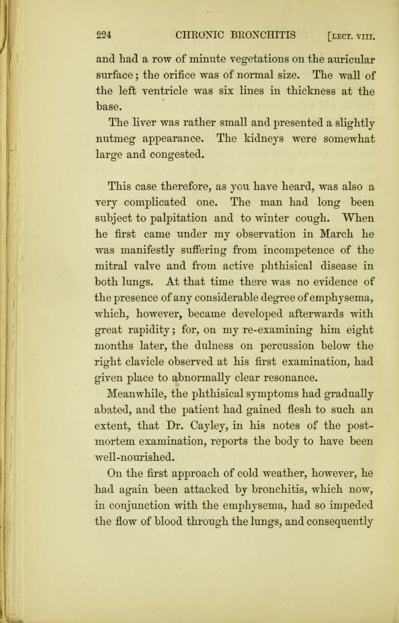 and had a row of minute vegetations on the auricular surface; the orifice was of normal size. The wall of the left ventricle was six lines in thickness at the base. The liver was rather small and presented a slightly nutmeg appearance. The kidneys were somewhat large and congested. This case therefore, as you have heard, was also a very complicated one. The man had long been subject to palpitation and to winter cough. When he first came under my observation in March he was manifestly suffering from incompetence of the mitral valve and from active phthisical disease in both lungs. At that time there was no evidence of the presence of any considerable degree of emphysema, which, however, became developed afterwards with great rapidity; for, on my re-examining him eight months later, the dulness on percussion below the right clavicle observed at his first examination, had given place to abnormally clear resonance. Meanwhile, the phthisical symptoms had gradually abated, and the patient had gained flesh to such an extent, that Dr. Cayley, in his notes of the post- mortem examination, reports the body to have been well-nourished. On the first approach of cold weather, however, he had again been attacked by bronchitis, which now, in conjunction with the emphysema, had so impeded the flow of blood through the lungs, and consequently