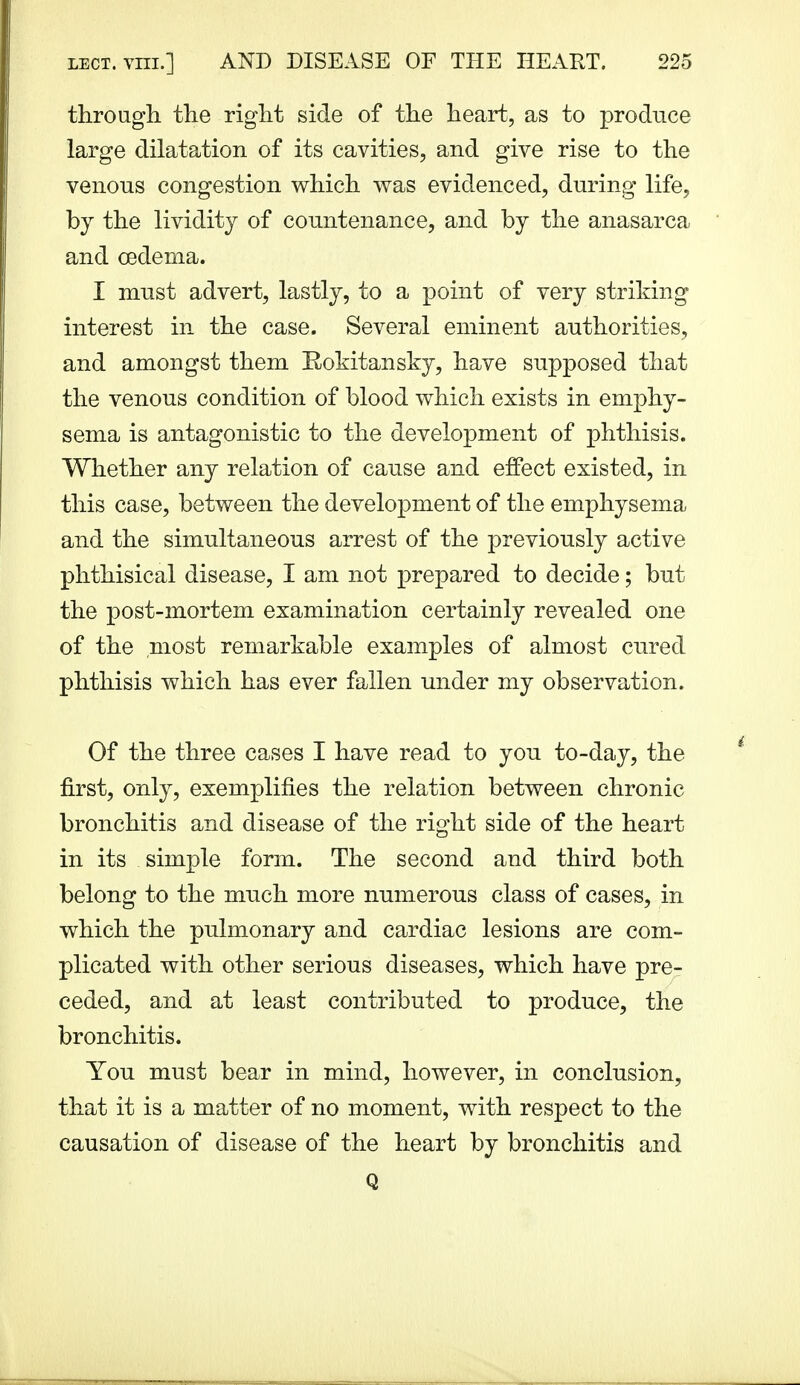 through, the right side of the heart, as to produce large dilatation of its cavities, and give rise to the venous congestion v^hich was evidenced, during life, by the lividitj of countenance, and by the anasarca and oedema. I must advert, lastly, to a point of very striking interest in the case. Several eminent authorities, and amongst them Rokitansky, have supposed that the venous condition of blood which exists in emphy- sema is antagonistic to the development of phthisis. Whether any relation of cause and effect existed, in this case, between the development of the emphysema and the simultaneous arrest of the previously active phthisical disease, I am not prepared to decide; but the post-mortem examination certainly revealed one of the most remarkable examples of almost cured phthisis which has ever fallen under my observation. Of the three cases I have read to you to-day, the first, only, exemplifies the relation between chronic bronchitis and disease of the right side of the heart in its simple form. The second and third both belong to the much more numerous class of cases, in which the pulmonary and cardiac lesions are com- plicated with other serious diseases, which have pre- ceded, and at least contributed to produce, the bronchitis. You must bear in mind, however, in conclusion, that it is a matter of no moment, with respect to the causation of disease of the heart by bronchitis and Q
