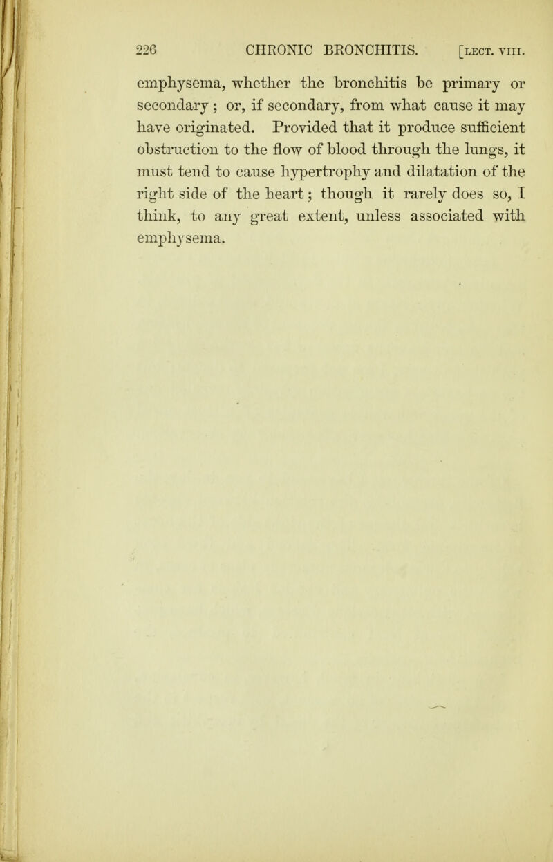 emphysema, whether the bronchitis be primary or secondary ; or, if secondary, from what canse it may have originated. Provided that it produce sufficient obstruction to the flow of blood through the lungs, it must tend to cause hypertrophy and dilatation of the right side of the heart; though it rarely does so, I think, to any great extent, unless associated with em23h3^sema.