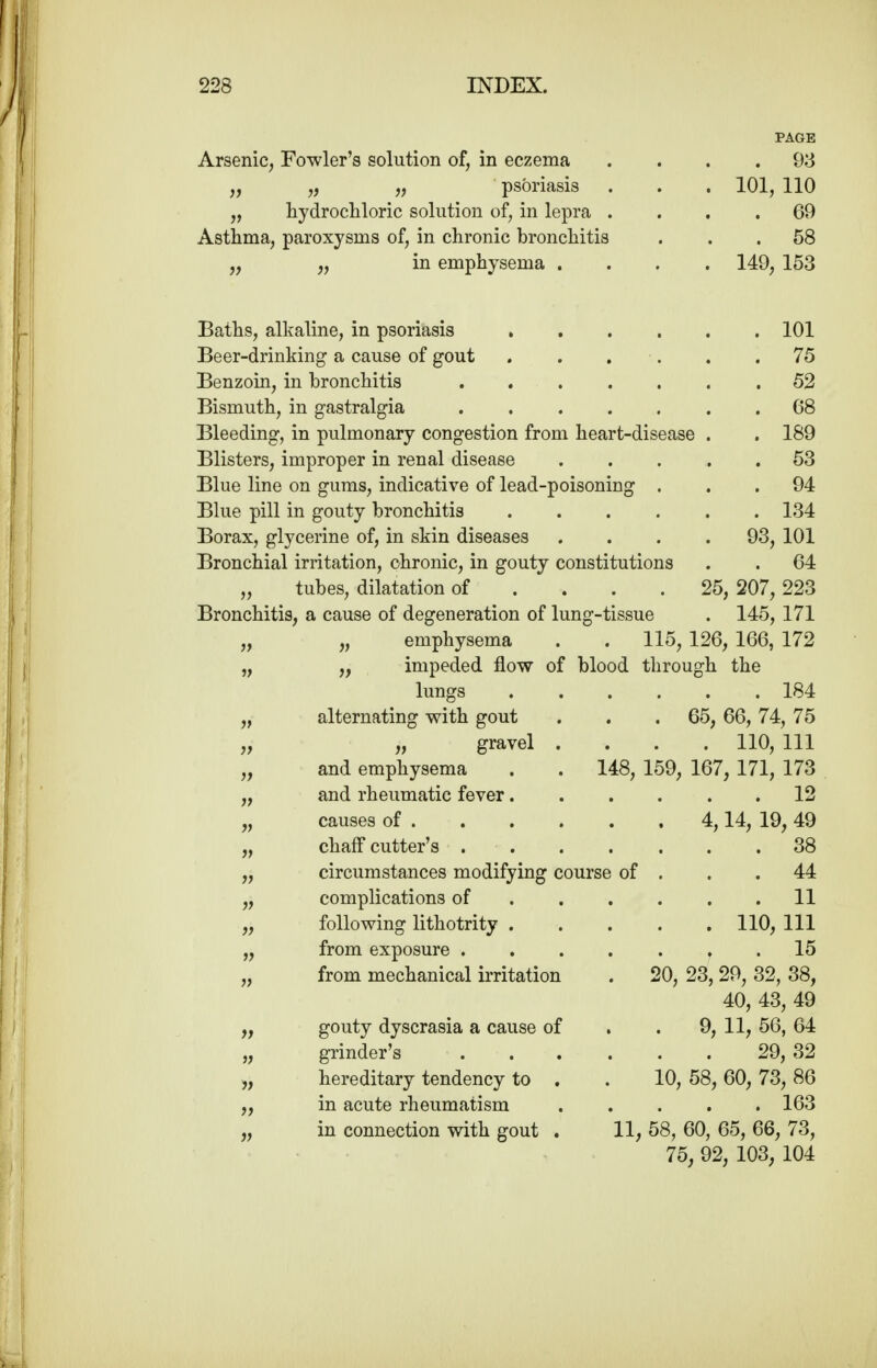 Arsenic, Fowler's solution of, in eczema „ „ „ psoriasis „ hydrocliloric solution of, in lepra . Asthma, paroxysms of, in chronic bronchitis „ in emphysema . Baths, alkaline, in psoriasis .... Beer-drinking a cause of gout . . . . Benzoin, in bronchitis Bismuth, in gastralgia Bleeding, in pulmonary congestion from heart-disease Blisters, improper in renal disease Blue line on gums, indicative of lead-poisoning . Blue pill in gouty bronchitis .... Borax, glycerine of, in skin diseases Bronchial irritation, chronic, in gouty constitutions „ tubes, dilatation of ... . Bronchitis, a cause of degeneration of lung-tissue PAGE . 98 101, 110 . 69 . 58 149, 153 101 75 52 68 189 53 94 134 101 64 25, 207, 223 . 145, 171 93, „ emphysema . . 115, 126, 166, 172 „ impeded flow of blood through the lungs 184 alternating with gout . . .65, 66, 74, 75 „ gravel .... 110, 111 and emphysema . . 148, 159, 167, 171, 173 and rheumatic fever 12 causes of 4,14, 19, 49 chaif cutter's 38 circumstances modifying course of . . .44 complications of 11 following lithotrity 110, 111 from exposure 15 from mechanical irritation gouty dyscrasia a cause of grinder's hereditary tendency to . in acute rheumatism in connection with gout . . 20, 23,29, 32, 38, 40, 43, 49 . 9, 11, 56, 64 29,32 10, 58, 60, 73, 86 . 163 11, 58, 60, 65, 66, 73, 75, 92, 103, 104