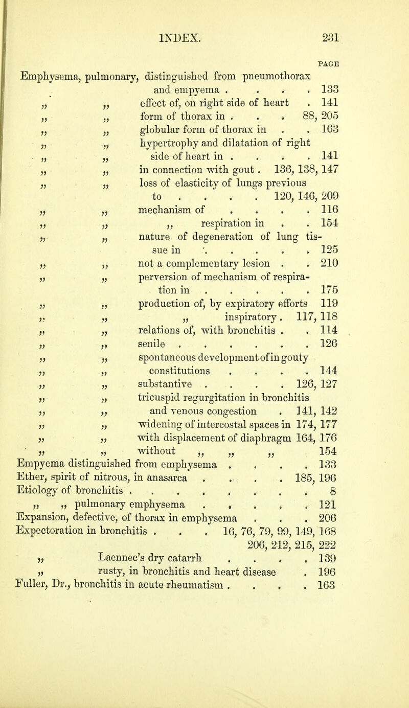 PAGE Emphysema, pulmonary, distinguished from pneumothorax and empyema . ... 133 effect of, on right side of heart . 141 form of thorax in . . . 88, 205 globular form of thorax in . . 163 hypertrophy and dilatation of right side of heart in . . . . 141 „ „ in connection with gout. 136, 138, 147 loss of elasticity of lungs previous to ... . 120, 146, 209 mechanism of . . . .116 „ respiration in . . 154 }} 5) ,y „ nature of degeneration of lung tis- sue in ' 125 „ not a complementary lesion . . 210 „ „ perversion of mechanism of respira- tion in .... . 175 „ „ production of, by expiratory efforts 119 „ „ inspiratory. 117, 118 relations of, with bronchitis . .114 senile 126 spontaneous development of in gouty constitutions .... 144 substantive .... 126, 127 fy „ tricuspid regurgitation in bronchitis ), „ and venous congestion , 341,142 „ ,) widening of intercostal spaces in 174, 177 J, „ with displacement of diaphragm 164, 176 f) V without j, 154 Empyema distinguished from emphysema .... 133 Ether, spirit of nitrous, in anasarca .... 185, 196 Etiology of bronchitis 8 „ „ pulmonary emphysema 121 Expansion, defective, of thorax in emphysema . . . 206 Expectoration in bronchitis . . .16, 76, 79, 99, 149, 168 206, 212, 215, 222 „ Laennec's dry catarrh . . . .139 jj I'usty, in bronchitis and heart disease . 196 Fuller, Dr., bronchitis in acute rheumatism .... 163