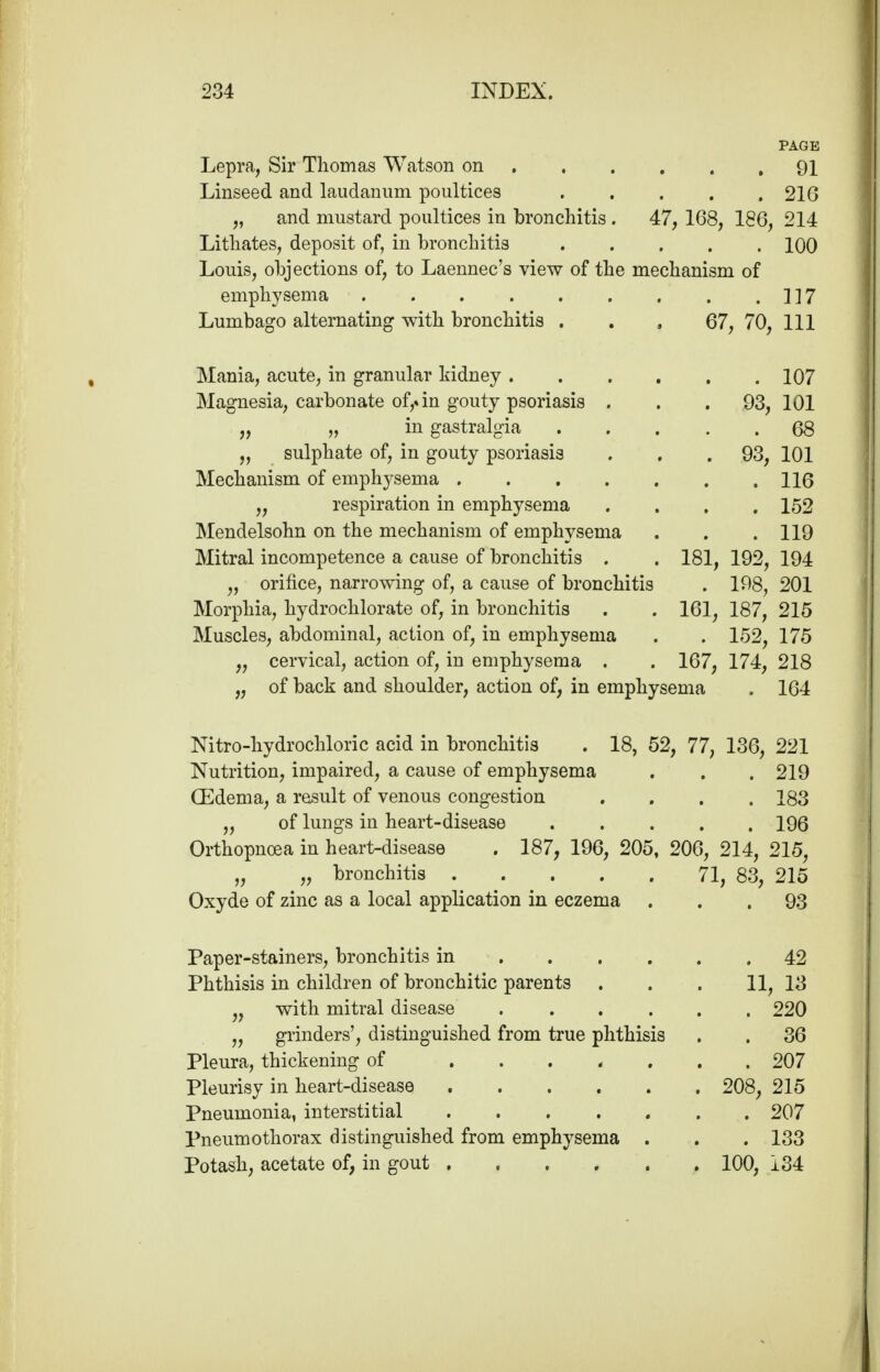 PAGE Lepra, Sir Thomas Watson on 91 Linseed and laudanum poultices 216 „ and mustard poultices in bronchitis . 47, 168, 186, 214 Lithates, deposit of, in bronchitis 100 Louis, objections of, to Laennec's view of the mechanism of emphysema 117 Lumbago alternating with bronchitis . . , 67, 70, 111 Mania, acute, in granular kidney 107 Magnesia, carbonate of,« in gouty psoriasis . . .93, 101 „ „ in gastralgia 68 „ sulphate of, in gouty psoriasis . . .93, 101 Mechanism of emphysema 116 ,, respiration in emphysema .... 152 Mendelsohn on the mechanism of emphysema . . .119 Mitral incompetence a cause of bronchitis . . 181, 192, 194 „ orifice, narrowing of, a cause of bronchitis . 198, 201 Morphia, hydrochlorate of, in bronchitis . . 161, 187, 215 Muscles, abdominal, action of, in emphysema . . 152, 175 „ cervical, action of, in emphysema . . 167, 174, 218 „ of back and shoulder, action of, in emphysema . 164 Nitro-hydrochloric acid in bronchitis . 18, 52, 77, 136, 221 Nutrition, impaired, a cause of emphysema . . . 219 (Edema, a result of venous congestion .... 183 „ of lungs in heart-disease 196 Orthopnoea in heart-disease . 187, 196, 205, 206, 214, 215, „ „ bronchitis 71, 83, 215 Oxyde of zinc as a local application in eczema ... 93 Paper-stainers, bronchitis in 42 Phthisis in children of bronchitic parents . . . 11, 13 „ with mitral disease 220 „ grinders', distinguished from true phthisis . . 36 Pleura, thickening of ....... 207 Pleurisy in heart-disease 208, 215 Pneumonia, interstitial 207 Pneumothorax distinguished from emphysema . . . 133 Potash, acetate of, in gout 100, 134
