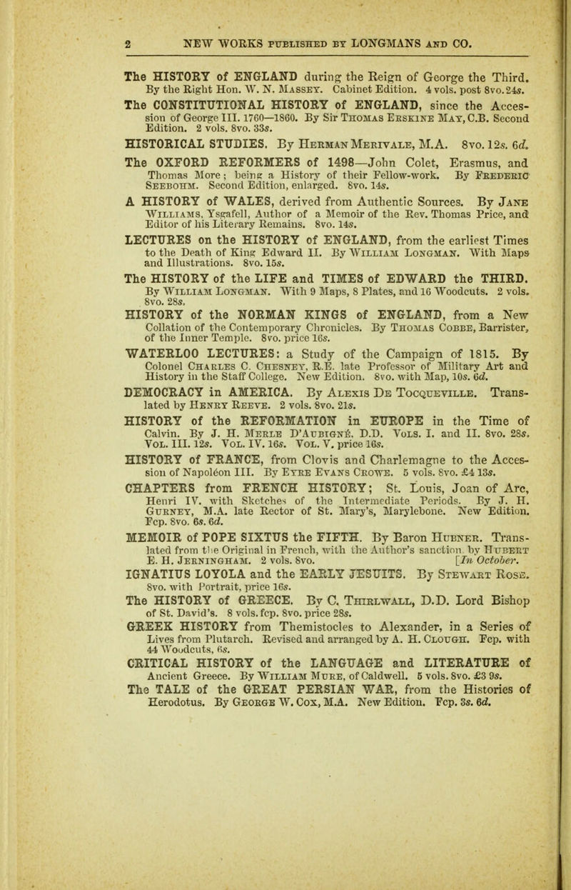 The HISTORY of ENGLAND during the Reign of George the Third. By the Right Hon. W. N, Masset. Cabinet Edition. 4 vols, post 8vo.24s. The CONSTITUTIONAL HISTORY of ENGLAND, since the Acces- sion of George III. 1760—1860. By Sir Thomas Eeskine Mat,C.B. Second Edition. 2 vols. 8vo. 33s. HISTORICAL STUDIES. By Herman Merivale, M.A. 8vo. 12s. Q>d. The OXFORD REFORMERS of 1498—John Colet, Erasmus, and Thomas More; beine a History of their Fellow-work, By Feedeeic Seebohm. Second Edition, enlarged. 8vo. 14s. A HISTORY of WALES, derived from Authentic Sources. By Jane Williams, Ysgafell, Author of a Memoir of the Rev. Thomas Price, and Editor of his Literary Remains. 8vo. 14s. LECTURES on the HISTORY of ENGLAND, from the earliest Times to the Death of King Edward II. By William Longman. With Maps and Illustrations. 8vo. 15s. The HISTORY of the LIFE and TIMES of EDWARD the THIRD. By William Longman. With 9 Maps, 8 Plates, and 16 Woodcuts. 2 vols. 8vo. 28s, HISTORY of the NORMAN KINGS of ENGLAND, from a New Collation of the Contemporary Chronicles. By Thomas Cobbe, Barrister, of the Inner Temple. 8vo. price 16s. WATERLOO LECTURES: a Study of the Campaign of 1815. By Colonel Charles C. Chesney. R.E. late Professor of Military Art and History in the Staff College. New Edition. 8vo. with Map, 10s. Qd. DEMOCRACY in AMERICA. By Alexis De Tocqueville. Trans- lated by Henry Reeve. 2 vols. 8vo. 21s. HISTORY of the REFORMATION in EUROPE in the Time of Calvin. By J. H. Merle D'Atjbign^, D.D. Vols. I. and II. 8vo. 28s, Vol. III. 12s. Vol. IV. I6s. Vol. V. price 16s. HISTORY of FRANCE, from Clovis and Charlemagne to the Acces- sion of Napoleon III. By Eyre Evans Crowe. 5 vols. 8vo. £413s. CHAPTERS from FRENCH HISTORY; St. Louis, Joan of Arc, Henri IV. with Sketches of the Intermediate Periods. By J. H. Gurney, M.A. late Rector of St. Mary's, Marylebone. New Edition. Fcp. 8vo. 6s. Qd. MEMOIR of POPE SIXTUS the FIFTH. By Baron Hubner. Trans- lated from tlie Original in French, with the Author's sanction by Httbeet E. H. Jeeningham. 2 vols. 8vo. \_In October. IGNATIUS LOYOLA and the EARLY JESUITS. By Stewart Rose. 8vo. with Portrait, price 16s. The HISTORY of GREECE. By C. Thirlwall, D.D. Lord Bishop of St. David's. 8 vols. fcp. 8vo. price 28s. GREEK HISTORY from Themistocles to Alexander, in a Series of Lives from Plutarch. Revised and arranged by A. H. Clough. Fcp. with 44 Woodcuts, 6s. CRITICAL HISTORY of the LANGUAGE and LITERATURE of Ancient Greece. By William Mure, of Caldwell. 5 vols. 8vo. £3 9s. The TALE of the GREAT PERSIAN WAR, from the Histories of Herodotus. By George W. Cox, M.A. New Edition. Fcp. 3s. Qd.
