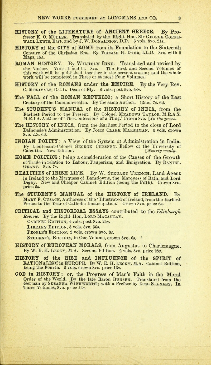 HISTORY of the LITERATTJRE of ANCIENT GREECE. By Pro- fessor K. O. MiJLLEE. Translated by the Right Hon. Sir George Cokne- WALL Lewis, Bart, and by J. W. Donaldson, D.D. 3 vols. 8vo. 2ls. HISTORY of the CITY of ROME from its Foundation to the Sixteenth Century of the Christian Era. By Thomas H. Dyee, LL.D. 8vo. with 2 Maps, 15s. ROMAN HISTORY. By Wilhelm Ihne. Translated and revised by the Author. Vols. I. and II. 8vo. The First and Second Volumes of this work will be published together in the present season; and the whole work will bu completed in Three or at most Four Volumes. HISTORY of the ROMANS under the EMPIRE. By the Very Rev. C. Meeivale, D.C.L. Dean of Ely. 8 vols, post Svo. 48s. The FALL of the ROMAN REPUBLIC; a Short History of the Last Century of the Commonwealth. By the same Author. 12mo. 7*. 6d. The STUDENT'S MANUAL of the HISTORY of INDIA, from the Earliest Period to the Present, By Colonel Meadows Tayloe, M.R.A,S. M.R.I.A. Author of' The Contessious of a Thug.' Crown Svo. \_In the press. The HISTORY of INDIA, from the Earliest Period to the close of Lord Dalhousie's Admiuistration. By John Claek Maeshman. 3 vols, crown 8vo. 22s. Qd. INDIAN POLITY : a View of the System ot Administration in India. By Lieutenant-Colonel Geoege Chesney, Fellow of the University of Calcutta. New Edition. [_Nearly ready. HOME POLITICS; being a consideration of the Causes of the Growth of Trade in relation to Labour, Pauperism, and Emigration. By Daniel. Geant. Svo. 7s. REALITIES of IRISH LIFE. By W. Steuart Teench, Land Agent in Ireland to the Marquess of Lansdowne, the Marquess of Bath, and Lord Digby. New and Cheaper Cabinet Edition (being the Fifth). Crown Svo. price 6s. The STUDENT'S MANUAL of the HISTORY of IRELAND. By Maey F. Cusack, Authoress of the ' Illustrated of Ireland, from the Earliest Period to the Year of Catholic Emancipation.' Crown Svo. price 6s. CRITICAL and HISTORICAL ESSAYS contributed to the Edinburgh Eeview. By the Right Hon. Loed Macaulay. Cabinet Edition, 4 vols, post Svo. 24-s. Libeaey Edition, 3 vols. Svo. 36s. People's Edition. 2 vols, crown Svo. 8s. Student's Edition, in One Volume, crown Svo. 6s. ■ HISTORY of EUROPEAN MORALS, from Augustus to Charlemagne, By W. E. H. Lecky, M.A. Second Edition. 2 vols. Svo. price 28s. HISTORY of the RISE and INFLUENCE of the SPIRIT of RATIONALISM in EUROPE. By W. E. H. Lecky, M.A. Cabinet Edition, being the Fourth. 2 vols, crown Svo. price 16s. GOD in HISTORY; or, the Progress of Man's Faith in the Moral Order of the World. By the late Baron Bunsen. Translated from the German by Susanna Winkwoeth; with a Preface by Dean Stanley. In Three Volumes, Svo. price 42s.