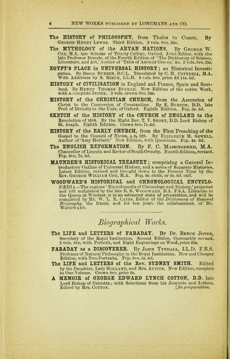 The HISTORY of PHILOSOPHY, from Thales to Comte. By George Henry Lewes. Third Edition. 2 vols. 8vo. SOs. The MYTHOLOGY of the ARYAN NATIONS. Bv George W. Cox, M.A. ]atc Scholar of Trinity Collpgo, Oxford, Joint-Editor, with the late Professor Brands, of the Fourth Edition of ' The Diction;\ry of Science, Literature, and Art,' Autlicr of ' Tales of Ancient Greece,' &c. 2 vols. 8vo. 28s. EGYPT'S PLACE in UNIVERSAL HISTORY; an Historical Investi- gation. By Baron Bunsen, D.C.L. Translated by C. H. Cottrell, M.A. With Additions by S. BiRcn, LL.D. 5 vols. 8vo. price £8 145. 6d. HISTORY of CIVILISATION in England and France, Spain and Scot- land. By Henry Thomas Buckle. New Edition of the entire Work, with a complete Index. '6 vols, crown 8vo. 245. HISTORY of the CHRISTIAN CHURCH, from the Ascension of Christ to the Conversion of Constantine. By E. Burton, D.D. late Prof, of Divinity in the Univ. of Oxford, Eighth Edition. Fop. 3s. 6d. SKETCH of the HISTORY of the CHURCH of ENGLAND to the Revolution of 1688. By the Right Rev. T. V. Short, D.D. Lord Bishop of St. Asaph. Eighth Edition. Crown 8vo. 7s.6d. HISTORY of the EARLY CHURCH, from the First Preaching of the Gospel to the Council of Nicsea. A.n. 325. By Elizabeth M. Sewell, Author of 'Amy Herbert.' New Edition, with Questions. Fcp. 4s. Qd. The ENGLISH REFORMATION. By F. C. Massingberd, M.A. Chancellor of Lincoln and Rector of South Ormsby. Fourth Edition, revised, Fcp. 8vo. 7s. 6d. MAUNDER'S HISTORICAL TREASURY; comprising a General In- troductory Outline of Universal History, and a series of Separate Histories. Latest Edition, revised and brought dov/n to the Present Time by the Rev. George William Cox, M.A. Fcp. 6s. cloth, or 9s. 6d. calf. WOODWARD'S HISTORICAL and CHRONOLOGICAL ENCYCLO- PAEDIA.—The copious ' Encyclop?ediaof Clironology and History,' projected and left unfinished by the late B. B. Woodward. B.A. F.S.A. Librarian to the Queen at Windsor, is in an advanced state of preT)aration, and will be completed by Mr. W. L. R. Gates, Editor of the Dictionary of General Biography, the friend, aud for ten years the collaborateur, of Mr. Woodward. Biographical Works. The LIFE and LETTERS of FARADAY. By Dr. Bence Jones, Secretary of the Royal Institution. Second Edition, thoroughly revised. 2 vols. 8vo. with Portrait, and Eight Engravings on Wood, price 2Ss. FARADAY as a DISCOVERER. By John Tyndall, LL.D. F.R.S. Professor of Natural Philosophy in the Royal Institution. New and Cheaper Edition, with Two Portraits. Fcp. 8vo. os. 6cZ. The LIFE and LETTERS of the Rev. SYDNEY SMITH. Edited by his Daughter, Lady Holland, and Mrs. Austin. New Edition, complete in One Volume. Crown 8vo. price 6s. A MEMOIR of GEORGE EDWARD LYNCH COTTON, D.D. late Lord Bishop of Calcutta; with Selections from his Journnls and Letters. Edited by Mrs. Cotton. \_In preparation.