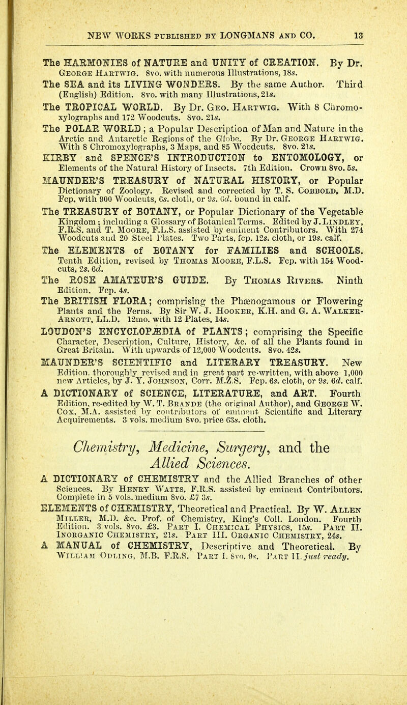 The HASMOKIES of NATTIEE and UNITY of CREATIOK. By Dr. George Hartwig. 8vo, with numerous Illustrations, 18s. The SEA and its LIVING WOI^DEES. By the same Author. Thud (English) Edition. 8vo. with many Illustrations, 21s. The TSOPICAL WORLD. By Dr. Geo. Hartwig. With 8 Chrome- xylographs and 172 Woodcuts. Svo. 2l6'. The POLAE WORLD ; a Popular Description of Man and Nature in the Arctic and Antarctic Regions of the Globe. By Dr. George Hartwig. With 8 Chromoxylogi'aphs, 3 Maps, and 85 Woodcuts. Svo. 21s. KIEBY and SPENCE'S INTEOBITCTION to ENTOMOLOGY, or Elements of the Natural History of Insects. 7tli Edition. Crown Svo. 5s. MAUNDER'S TREASURY of NATURAL HISTORY, or Popular Dictionary of Zoology. Revised and corrected by T, S. Cobbold. M.D. Fcp. with 900 Woodcuts, 6s. cloth, or 9s. Gd. bound in calf. The TREASURY of BOTANY, or Popular Dictionary of the Vegetable Kingdom ; including a Glossary of Botanical Terms. Edited by J. Lindley, E.R.S, and T. Moore, F.L.S. assisted by euiincut Contributors. With 274 Woodcuts and 20 Steel Plates. Two Parts, fcp. 12s. cloth, or 19s. calf. The ELEMENTS of BOTANY for FAMILIES and SCKOOLS. Tenth Edition, revised by Thomas Moore, F.L.S. Fcp. with 154 Wood- cuts. 2s, 6c;. The ROSE AMATEUR'S GUIDE. By Thomas Eivers. Ninth Edition. Fcp. 4s. The BRITISH FLORA; comprising the Phrenogaraous or Flowering Plants and the Ferns. By Sir W. J. Hooker, K.H. and G. A. Walkek- Arnott. LL.D. 12mo. with 12 Plates, 14s. LOUDON'S ENCYCLOPiEDIA of PLANTS; comprising the Specific Character, Description, Culture, History, &c. of all the Plants found in Great Britain. AVith upwards of 12,000 Woodcuts. Svo. 42s. KAUNDER'S SCIENTIFIC and LITERARY TREASURY. New Edition, thoroughly revised and in great part re-written, with above 1,000 new Articles, by J. Y. Johi^son-, Corr. M.Z.S. Fcp. 6s. cloth, or 9s. M. calf. A DICTIONARY of SCIENCE, LITERATURE, and ART. Fourth Edition, re-edited by W. T. Brande (the original Author), and George W. Cox, M.A. assisted by co)itributors of eminent Scientiflc and Literary Acquirements. 3 vols, medium Svo. price 63s. cloth. Chemistry^ Medicine, Surgery, and the Allied Sciences. A DICTIONARY of CHEMISTRY and the Allied Branches of other Sciences. By Henry Watts, F.R.S. assisted by eminent Contributors. Complete in 5 vols, medium Svo. £7 oS. ELEMENTS of CHEMISTRY, Theoretical and Practical. By W. Allen Miller, M.D. &c. Prof, of Chemistry, King's Coll. London. Fourth Edition. 3 vols. Svo. £3. Part I. Chemical Physics, 15s. Part II. Inorganic Cheiviistry, 2is. Part III. Organic Chemistry, 24s. A MANUAL of CHEMISTRY, Descriptive and Theoretical. By William Odling, M.B. F.R.R. Part I. Svo. 9.<t. Vw.t M.juftt ready.