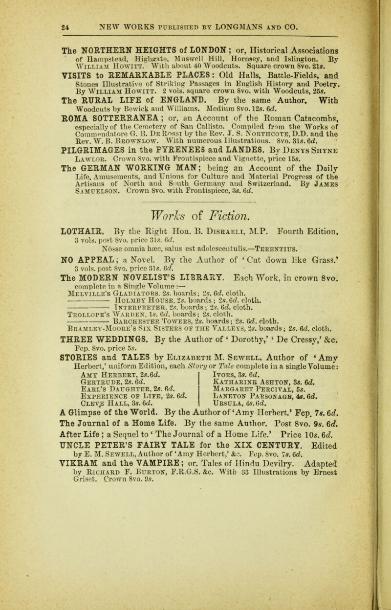 The NORTHERN HEIGHTS of LONDON ; or, Historical Associations of Hanipstead, Higlisate, Muswoll Hill, Hornsey, and Islington. By WiLLiAii Ho^VITT. With about 40 Woodcuts. Square crown 8vo. 2l5. VISITS to REMARKABLE PLACES: Old Halls, Battle-Fields, and Stones Illustrative of Striking Passages in English History and Poetry. By William Howitt. 2 vols, square crown 8vo. with Woodcuts, 25*. The RURAL LIFE of ENGLAND. By the same Author. With Woodcuts by Bewick and Williams. Medium 8vo, 12s. 6d. ROMA SOTTERRANEA ; or, an Account of the Roman Catacombs, especially of the Cemetery of San Callisto. Compiled from the Works of Comniendatore G. B. De Rossi by the Rev. .T. S. Xorthcote, D.D. and the Rev. W. B. Eil0^VNL0^v. With numerous Illustrations. 8vo. 31s. 6d. PILGRIMAGES in the PYRENEES and LANDES. By Denys Shyne Lawlor. Crown 8vo. with Frontispiece and Vignette, price 15s. The GERMAN WORKING MAN; being an Account of the Daily Life. Amusements, and Unions for Culture and Material Progress of the Artisans of North and Snuth Germany and Switzerland. By James Samcelson. Crown 8vo. with Frontispiece, 3s. Qd. Worlcs of Fiction. LOTHAIR. By the Right Hon. B. Disraklt, M.P. Fourth Edition. 3 vols, post 8vo. price 3Is. 0(7. Nosse omnia hsec, salus est adolescentulis.—Terentius. NO APPEAL; a Novel. By the Author of ' Cut down like Grass.' 3 vols, post 8vo. price 31s. Gr/. The MODERN NOVELIST'S LIBRARY. Each Work, in cro^vn 8vo. complete in a Single Volume :— Melville's Gladiators. 2s. boards; 2s. Qd. cloth. HoLMBT House, 2s. boards ; 2s. 6rf. cloth. T-vterpreter, 2.<f. boards ; 2.9. 6cZ. cloth. Trollope's Warden. Is. Q,iL boards; 2.?. cloth. Barchester Towers, 2s. boards; 2s. &d. cloth. Bramley-Moore's Six Sisters of the Valleys, 2s. boards; 2s. Qd. cloth. THREE WEDDINGS. By the Author of ' Dorothy,' ' De Cressy,' &c. Fcp. 8vo. price 5s. STORIES and TALES by Elizabeth M. Sevtell, Author of ' Amy Herbert,' uniform Edition, each Story or Tale complete in a single Volume: Amy Herbert, 2s. 6(2. Gertrude, 2s. Qd. Earl's Daughter, 2s. &d. Experience op Life, 2s. 6d. Clev^ Hall, 3s. &d. Ivors, 3s. Gd. Katharine Ashton, 3s. Qd. Margaret Percival, 5s. Laneton Parsonage, 4s. Qd. Ursula, 4s, Qd. A Glimpse of the World. By the Author of 'Amy Herbert.' Fcp. 7«. 6cf. The Journal of a Home Life. By the same Author. Post 8vo. 9s. 6c?. After Life ; a Sequel to ' The Journal of a Home Life.' Price 10s. 6d UNCLE PETER'S FAIRY TALE for the XIX CENTURY. Edited by E. M. Sevs^ell, Author of 'Amy Herbert,' &o. Fop. 8vo. 7s. Qd. VIKRAM and the VAMPIRE ; or, Tales of Hindu Devilry. Adapted by Richard F. Burton, F.R.G.S, &c. With 33 Illustrations by Ernest Griset. Crown 8vo. 9s.