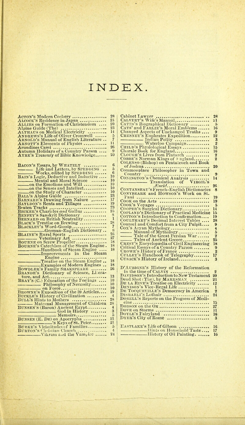 INDEX. .Acton's Modem Conl^ery 28 Alcock'S Residence in Japan 23 Allies on Formation of Christendom 20 Alpine Gnide (The) 23 Althaus on Medical Electricity 14 Andrews's Life of Oliver Cromwell 5 Arnold's Manual of Enslish Literature .. 7 Arnott's Elements of Physics II Arundines Cami 26 Autumn Holidays of a Country Parson .... 9 Ayre'S Treasury of Bible Knowledge 20 Bacon's Essays, by Whately 6 Life and Letters, by Sped DING .. 5 Works, edited by Speddinp. 6 Bain's Logic, Deductive and Inductive 10 Mental and Moral Science 10 on the Emotions and Will 10 on the Senses and Intellect 10 on the Study of Character 10 Ball's Alpine Guide 23 Barnard's Drawing from Nature , 17 Bayldon's Rents and Tillages 19 Beaten Tracks 23 Becker's Charicles ancZ Gallus 25 Benpey's Sanskrit Dictionary 8 Bernard on British Neutrality 1 Black's Treatise on Brewing 28 Blackley's Word-Gossip 7 German-English Dictionary .. 8 Blaine's Rural Sports 25 Veterinary Art 27 Bourne on Screw Propeller 18 Bourne's Catechism of the Steam Engine . 18 Handbook of Steam Engine 18 Improvem.cnts in the Steam Engine Treatise on tlie Steam Engine .. 18 Examples of Modern Engines .. 18 BowDLER's Family Shakspeare 26 Brande'S Dictionary of Science, Li:era- ture. and Art 13 Bray's (C.) Education of the Feelings 10 Philosophy of Necessity 10 on Force 10 Browne's Exposition of the 39 Articles 19 Buckle's History of Civilization 4 Bull's Hints to Mothers 28 MatPi nal ISIanasrement of Childi eu 28 BUNSEN S (Baron) Ancient Egypt 4 God in History 3 Memoirs 5 BUNSBN (E, De) on Apocrypha 21 'S Keys of St. Peter 21 Burke's Viciseitudcs of Families 5 Burton's rinisiiiui Ciuivcli 4 Yikraia aad the Vampire 21 Cabinet Lawyer 28 Calvert's Wife's Manual /l Cates's Biographical Dictionary 5 Cats' and Farlie's Moral Emblems 16 Clianged Aspects of Unchanged Truths .... 9 CiiESNEY's Euphrates Expedition 22 Indian Polity 3 Waterloo Campaign 2 Child's Physiological Essays 15 Chorale Book for England 16 Clougii'S Lives from Plutarch 2 COBUE'S Norman Kings of ^ ngland 2 Colenso (Bishop) on Pentateuch and Book of Josliua 20 Commonplace Philosopher in Town and Country 9 Conington's Chemical Analysis 14 Translation of ViRGlL'S ^'Jneid 26 CONTANSEAU'sFrencli-English Dictionaries 8 CONYBEARB and HOWSON'S Work on St. Paul 19 Cook on the Acts 19 Cook's Voyages 5 Cooper's Surgical Dictionary 14 Copland's Dictionary of Practical Medicine 15 Cotton's Introduction to Confirmation 19 Coulthart's Decimal Interest Tables .... 28 Counsel and Comfort from a City Pulpit.... 9 Cox's Aryan Mytliology 4 Manual of Mythology 5 Tale of the Great Persian War 2 Tales of Ancient Greece 25 Cresy'S Encyclopedia of Civil Engineering 18 Critical Essays of a Country Parson 9 Crowe's History of France 2 Culley's Handbook of Telegraphy 17 Cusack's History of Ireland 3 D'AUBIGNE'S History of the Reformation in the time of Calvin 2 Davidson's Introduction to New Testament 20 Dead Shot (The), by Marksman 2S De la Rive's Treatise on Electricity 12 Denison's Vice-Regal Life 1 De Tocqueville's Democracy in America 2 Disraeli's Lothair 24 DoBELL's Reports on the Progiess of Medi- cine 15 DOBSON on the Ox 27 Dove on Storms j i Doyle's Fairyland 16 Dyer's City of Rome 3 Eastlake's Life of Gibson 16 Hints oil Household Taste.... 17 History of Oil Painting 16