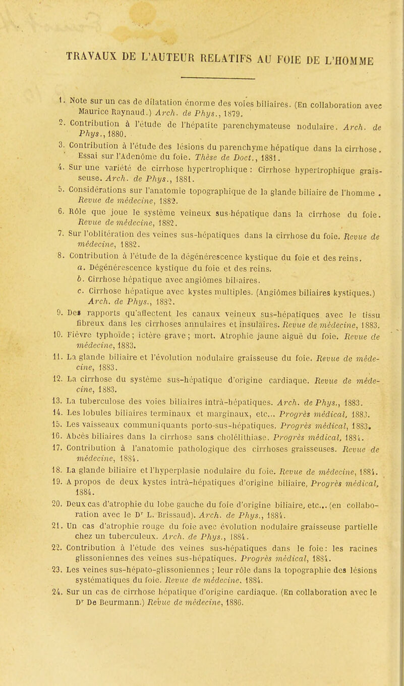 TRAVAUX DE L'AUTEUR RELATIFS AU FOIE DE L'HOMME 1. Note sur un cas de dilatation énorme des voies biliaires. (En collaboration avec Maurice Raynaud.) Arch. de Phys., 1879. 2. Contribution à l'élude de l'hépatite parenchvmatcuse nodulaire. Arch. de Phys., 1880. 3. Contribution à l'étude des lésions du parenchyme hépatique dans la cirrhose . Essai sur l'Adenôme du foie. Thèse de Doct., 1881. 4. Sur une variété de cirrhose hypcrtrophique : Cirrhose hvperirophique grais- seuse. Arch. de Phys., 1881. 5. Considérations sur l'anatomie topographique de la glande biliaire de l'homme . Revue de médecine, 1882. 6. Rôle que joue le système veineux sus-hépatique dans la cirrhose du foie. Revue de médecine, 1882. 7. Sur l'oblitération des veines sus-hépatiques dans la cirrhose du foie. Revue de médecine, 1882. 8. Contribution à l'élude de la dégénérescence kystique du foie et des reins. a. Dégénérescence kystique du foie et des reins. à. Cirrhose hépatique avec angiomes biliaires. c. Cirrhose hépatique avec kystes multiples. (Angiomes biliaires kystiques.) Arch. de Phys., 1S32. 9. Dei rapports qu'affectent les canaux veineux sus-hépatiques avec le tissu fibreux dans les cirrhoses annulaires et insulaires. Revue de médecine, 1883. 10. Fièvre typhoïde ; ictère grave ; mort. Atrophie jaune aiguë du foie. Revue de médecine, 1883. 11. La glande biliaire et l'évolution nodulaire graisseuse du foie. Revue de méde- cine, 1883. 12. La cirrhose du système sus-hépatique d'origine cardiaque. Revue de méde- cine, 1883. 13. La tuberculose des voies biliaires intrà-hépatiques. Arch. de Phys., 1883. 14. Les lobules biliaires terminaux et marginaux, etc.. Progrès médical, 1883. 15. Les vaisseaux communiquants porto-sus-hépatiques. Progrès médical, 1883. 16. Abcès biliaires dans la cirrhose sans cholélithiase. Progrès médical, 18Si. 17. Contribution à l'anatomie pathologique des cirrhoses graisseuses. Revue de médecine, 1884. 18. La glande biliaire et l'hyperplasie nodulaire du foie. Revue de médecine, 1884. 19. A propos de deux kystes intrà-hépatiques d'origine biliaire, Progrès médira!, 1884. 20. Deux cas d'atrophie du lobe gauche du foie d'origine biliaire, etc.. (en collabo- ration avec le Dr L. Brissaud). Arch. de Phys., 1884. 21. Un cas d'atrophie rouge du foie avec évolution nodulaire graisseuse partielle chez un tuberculeux. Arch. de Phys., 1884. 22. Contribution à l'étude des veines sus-hépatiques dans le foie: les racines glissoniennes des veines sus-hépatiques. Progrès médical, 1884. 23. Les veines sus-hépalo-glissoniennes ; leur rôle dans la topographie des lésions systématiques du foie. Revue de médecine. 1884. 24. Sur un cas de cirrhose hépatique d'origine cardiaque. (En collaboration avec le Dr De Beurmann.) Revue de médecine, 1886.