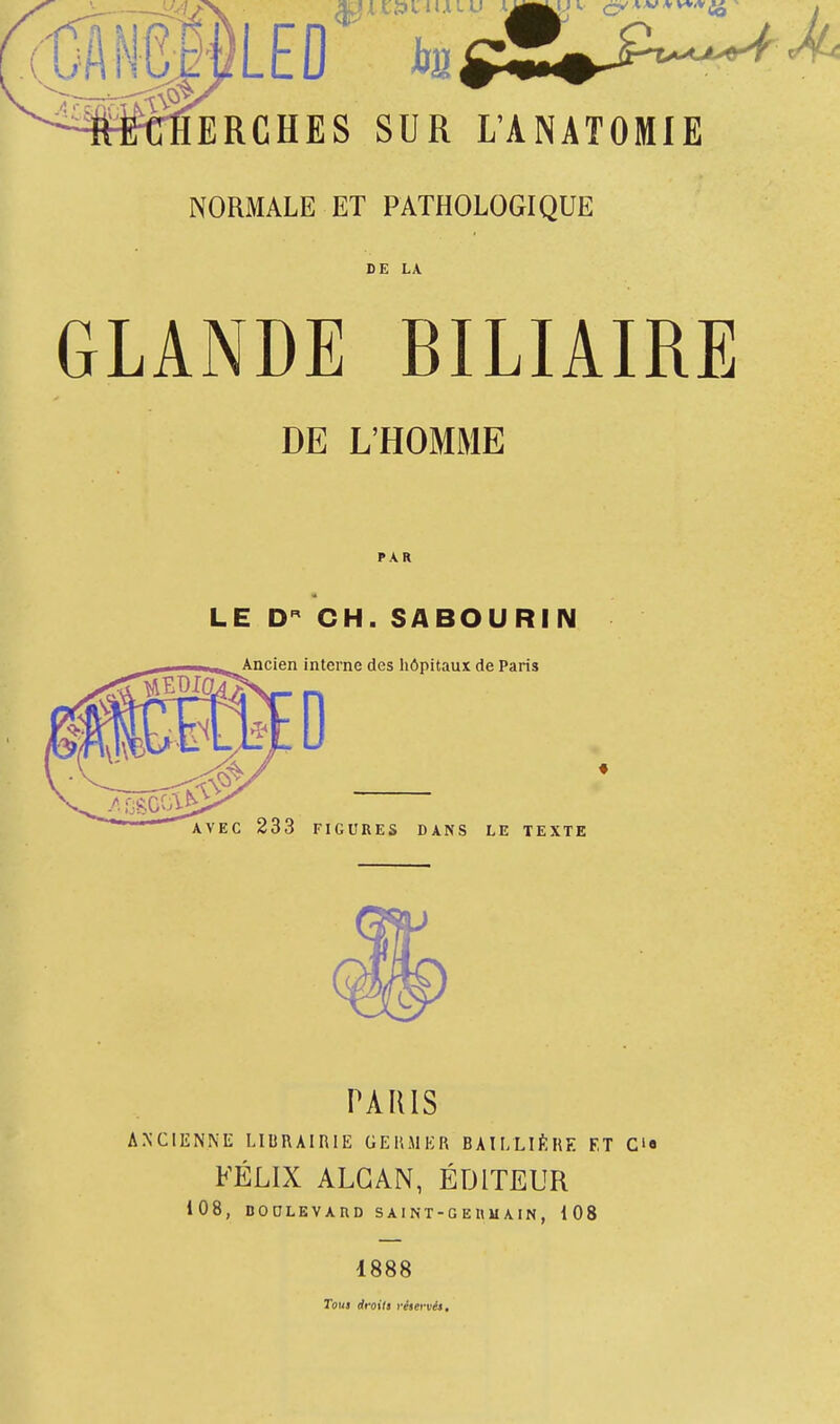 LEO hn~m ~ ERCHES SUR L'ANATOMIE NORMALE ET PATHOLOGIQUE DE LA GLANDE BILIAIRE DE L'HOMME PAR LE Dn CH. SABOURIN Ancien interne des hôpitaux de Paris 0 AVEC 233 FIGURES DANS LE TEXTE TARIS ANCIENNE LIBRAIRIE GERMER BAILLIÉHE F,T C'« FÉLIX ALGAN, ÉDITEUR 108, BOULEVARD SAINT-GERMAIN, 108 1888 Tous droits réservés.