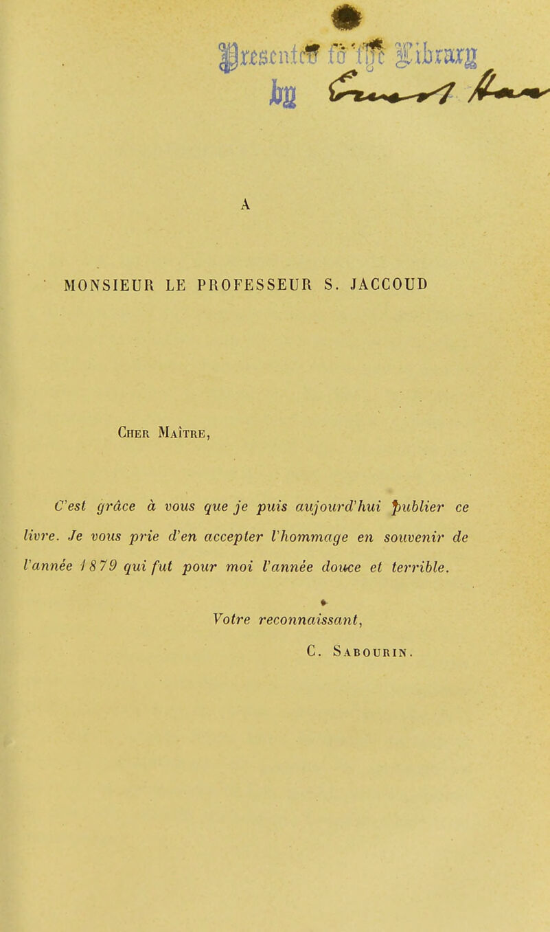 Iwstntcff fïïfft fikarg MONSIEUR LE PROFESSEUR S. JACCOUD Cher Maître, C'est grâce à vous que je puis aujourd'hui Publier ce livre. Je vous prie d'en accepter l'hommage en souvenir de l'année 1879 qui fut pour moi l'année douce et terrible. ♦ Votre reconnaissant, C. Sabourin.