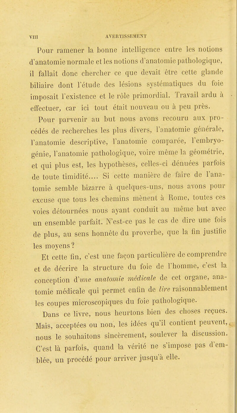 VIII AVERTISSEMENT Pour ramener la bonne intelligence entre les notions d'anatomie normale et les notions danatomie pathologique, il fallait donc chercher ce que devait être cette glande biliaire dont l'étude des lésions systématiques du foie imposait l'existence et le rôle primordial. Travail ardu à effectuer, car ici tout était nouveau ou à peu près. Pour parvenir au but nous avons recouru aux pro- cédés de recherches les plus divers, l'anatomie générale, l'anatomie descriptive, l'anatomie comparée, l'embryo- génie, l'anatomie pathologique, voire même la géométrie, et qui plus est, les hypothèses, celles-ci dénuées parfois de toute timidité.... Si cette manière de faire de l'ana- tomie semble bizarre à quelques-uns, nous avons pour excuse que tous les chemins mènent à Rome, toutes ces voies détournées nous ayant conduit au même but avec un ensemble parfait. N'est-ce pas le cas de dire une fois de plus, au sens honnête du proverbe, que la fin justifie les moyens? Et cette fin, c'est une façon particulière de comprendre et de décrire la structure du foie de l'homme, c'est la conception d'iwie anatomie médicale de cet organe, ana- tomie médicale qui permet enfin de lire raisonnablement les coupes microscopiques du foie pathologique. Dans ce livre, nous heurtons bien des choses reçues. Mais, acceptées ou non, les idées qu'il contient peuvent,, nous le souhaitons sincèrement, soulever la discussion. C'est là parfois, quand la vérité ne s'impose pas d'em- blée, un procédé pour arriver jusqu'à elle.