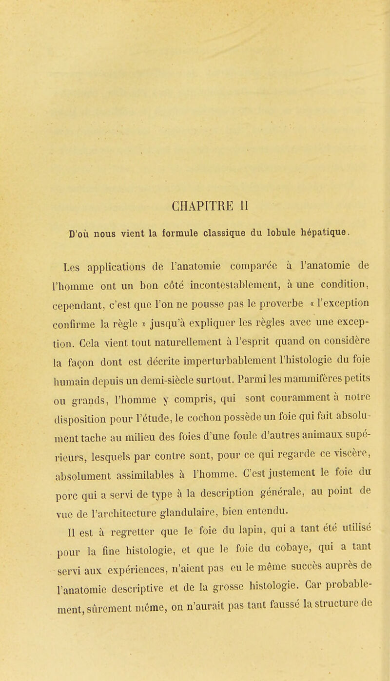 D'où nous vient la formule classique du lobule hépatique. Les applications de l'anatomie comparée à l'anatomie de l'homme ont un bon côté incontestablement, à une condition, cependant, c'est que l'on ne pousse pas le proverbe « l'exception confirme la règle » jusqu'à expliquer les règles avec une excep- tion. Cela vient tout naturellement à l'esprit quand on considère la façon dont est décrite imperturbablement l'histologie du foie humain depuis un demi-siècle surtout. Parmi les mammifères petits ou grands, l'homme y compris, qui sont couramment à notre disposition pour l'étude, le cochon possède un foie qui fait absolu- ment tache au milieu des foies d'une foule d'autres animaux supé- rieurs, lesquels par contre sont, pour ce qui regarde ce viscère, absolument assimilables à l'homme. C'est justement le foie du porc qui a servi de type à la description générale, au point de vue de l'architecture glandulaire, bien entendu. Il est à regretter que le foie du lapin, qui a tant été utilisé pour la fine histologie, et que le foie du cobaye, qui a tant servi aux expériences, n'aient pas eu le même succès auprès de l'anatomie descriptive et de la grosse histologie. Car probable- ment, sûrement même, on n'aurait pas tant faussé la structure de