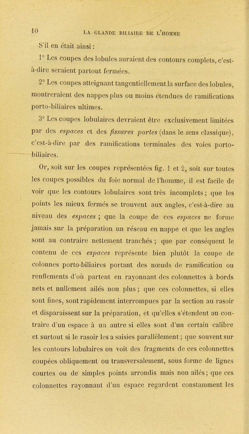 S'il en était ainsi : 1° Les coupes des lobules auraient des contours complets, c'est- à-dire seraient partout fermées. 2° Les coupes atteignant tangentiellcment la surface des lobules, montreraient des nappes plus ou moins étendues de ramifications porto-biliaires ultimes. 3° Les coupes lobulaires devraient être exclusivement limitées par des espaces et des fissures portes (dans le sens classique), c'est-à-dire par des ramifications terminales des voies porto- biliaires. Or, soit sur les coupes représentées fig. 1 et 2, soit sur toutes les coupes possibles du foie normal de l'homme, il est facile de voir que les contours lobulaires sont très incomplets ; que les points les mieux fermés se trouvent aux angles, c'est-à-dire au niveau des espaces ; que la coupe de ces espaces ne forme jamais sur la préparation un réseau en nappe et que les angles sont au contraire nettement tranchés ; que par conséquent le contenu de ces esp>aces représente bien plutôt la coupe de colonnes porto-biliaires portant des nœuds de ramification ou renflements d'où partent en rayonnant des colonnettes à bords nets et nullement ailés non plus ; que ces colonnettes, si elles sont fines, sont rapidement interrompues par la section au rasoir et disparaissent sur la préparation, et qu'elles s'étendent au con- traire d'un espace à un autre si elles sont d'un certain calibre et surtout si le rasoir les a saisies parallèlement ; que souvent sur les contours lobulaires on voit des fragments de ces colonnettes coupées obliquement ou transversalement, sous forme de lignes courtes ou de simples points arrondis mais non ailés ; que ces colonnettes rayonnant d'un espace regardent constamment les