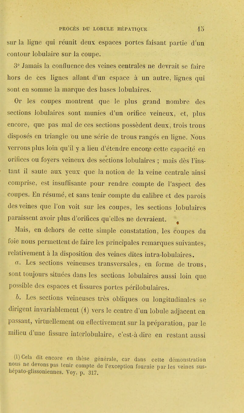 sur la ligne qui réunit deux espaces portes faisant partie d'un contour lobulaire sur la coupe. 3° Jamais la confluence des veines centrales ne devrait se faire hors de ces lignes allant d'un espace à un autre, lignes qui sont en somme la marque des bases lobulaires. Or les coupes montrent que le plus grand nombre des sections lobulaires sont munies d'un orifice veineux, et, plus encore, que pas mal de ces sections possèdent deux, trois trous disposés en triangle ou une série de trous rangés en ligne. Nous verrons plus loin qu'il y a lieu d'étendre encore cette capacité en orifices ou foyers veineux des sections lobulaires ; mais dès l'ins- tant il saute aux yeux que la notion de la veine centrale ainsi comprise, est insuffisante pour rendre compte de l'aspect des coupes. En résumé, et sans tenir compte du calibre et des parois des veines que l'on voit sur les coupes, les sections lobulaires paraissent avoir plus d'orifices qu'elles ne devraient. Mais, en dehors de cette simple constatation, les coupes du foie nous permettent de faire les principales remarques suivantes, relativement à la disposition des veines dites intra-lobulaires. a. Les sections veineuses transversales, en forme de trous, sont toujours situées dans les sections lobulaires aussi loin que possible des espaces et fissures portes périlobulaires. b. Les sections veineuses très obliques ou longitudinales se dirigent invariablement (1) vers le centre d'un lobule adjacent en passant, virtuellement ou eflectivement sur la préparation, par le milieu d'une fissure interlobulaire, c'est-à dire en restant aussi (1) Cela dit encore en thèse générale, car dans cette démonstration nous ne devons pas lenir compte de l'exception fournie parles veines sus- hepato-glissoniennes. Voy. p. 317.