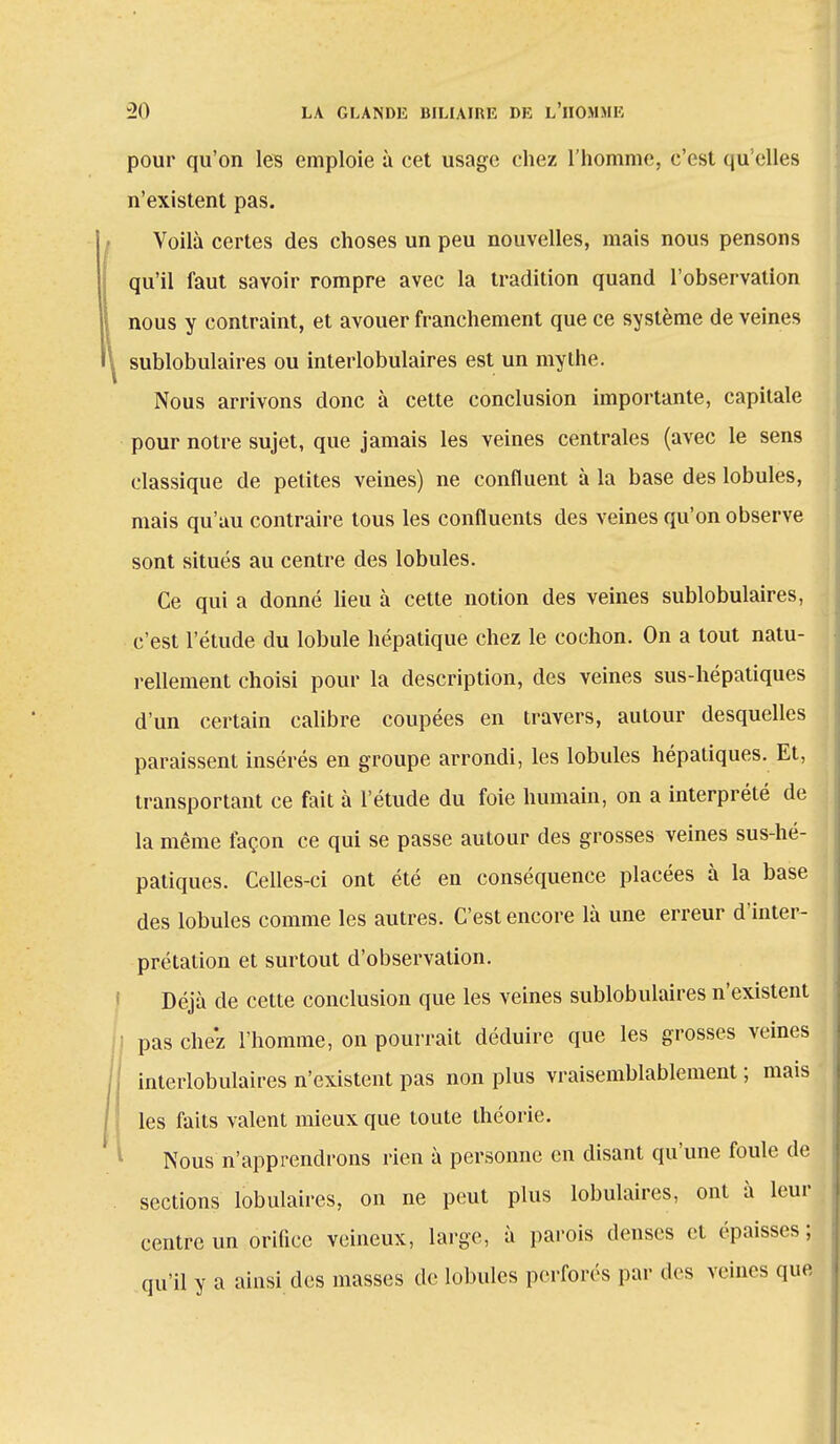pour qu'on les emploie à cet usage chez l'homme, c'est qu'elles n'existent pas. Voilà certes des choses un peu nouvelles, mais nous pensons qu'il faut savoir rompre avec la tradition quand l'observation nous y contraint, et avouer franchement que ce système de veines sublobulaires ou interlobulaires est un mythe. Nous arrivons donc à cette conclusion importante, capitale pour notre sujet, que jamais les veines centrales (avec le sens classique de petites veines) ne confluent à la base des lobules, mais qu'au contraire tous les confluents des veines qu'on observe sont situés au centre des lobules. Ce qui a donné lieu à cette notion des veines sublobulaires, c'est l'étude du lobule hépatique chez le cochon. On a tout natu- rellement choisi pour la description, des veines sus-hépatiques d'un certain calibre coupées en travers, autour desquelles paraissent insérés en groupe arrondi, les lobules hépatiques. Et, transportant ce fait à l'étude du foie humain, on a interprété de la même façon ce qui se passe autour des grosses veines sus-hé- patiques. Celles-ci ont été en conséquence placées à la base des lobules comme les autres. C'est encore là une erreur d'inter- prétation et surtout d'observation. Déjà de cette conclusion que les veines sublobulaires n'existent i pas chez l'homme, on pourrait déduire que les grosses veines interlobulaires n'existent pas non plus vraisemblablement ; mais les faits valent mieux que toute théorie. Nous n'apprendrons rien à personne en disant qu'une foule de sections lobulaires, on ne peut plus lobulaires, ont à leur centre un orifice veineux, large, à parois denses et épaisses ; qu'il y a ainsi des masses de lobules perforés par des veines que