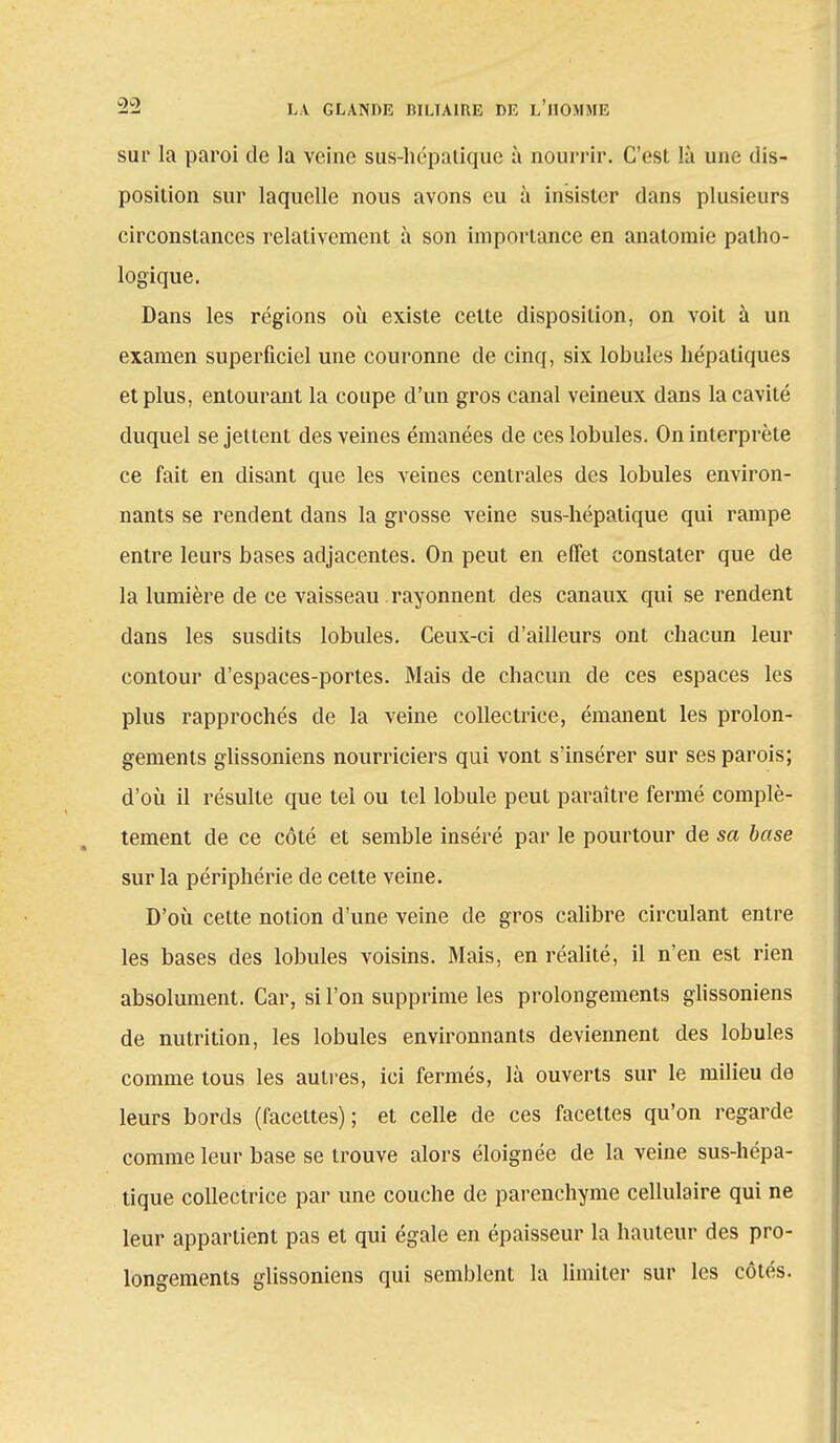sur la paroi de la veine sus-hépatique à nourrir. C'esl là une dis- position sur laquelle nous avons eu à insister dans plusieurs circonstances relativement à son importance en anatomie patho- logique. Dans les régions où existe celte disposition, on voit à un examen superficiel une couronne de cinq, six lobules hépatiques et plus, entourant la coupe d'un gros canal veineux dans la cavité duquel se jettent des veines émanées de ces lobules. On interprète ce fait en disant que les veines centrales des lobules environ- nants se rendent dans la grosse veine sus-hépatique qui rampe entre leurs bases adjacentes. On peut en effet constater que de la lumière de ce vaisseau rayonnent des canaux qui se rendent dans les susdits lobules. Ceux-ci d'ailleurs ont chacun leur contour d'espaces-portes. Mais de chacun de ces espaces les plus rapprochés de la veine collectrice, émanent les prolon- gements glissoniens nourriciers qui vont s'insérer sur ses parois; d'où il résulte que tel ou tel lobule peut paraître fermé complè- tement de ce côté et semble inséré par le pourtour de sa base sur la périphérie de celte veine. D'où cette notion d'une veine de gros calibre circulant entre les bases des lobules voisins. Mais, en réalité, il n'en est rien absolument. Car, si l'on supprime les prolongements glissoniens de nutrition, les lobules environnants deviennent des lobules comme tous les autres, ici fermés, là ouverts sur le milieu de leurs bords (facettes); et celle de ces facettes qu'on regarde comme leur base se trouve alors éloignée de la veine sus-hépa- tique collectrice par une couche de parenchyme cellulaire qui ne leur appartient pas et qui égale en épaisseur la hauteur des pro- longements glissoniens qui semblent la limiter sur les côtés.