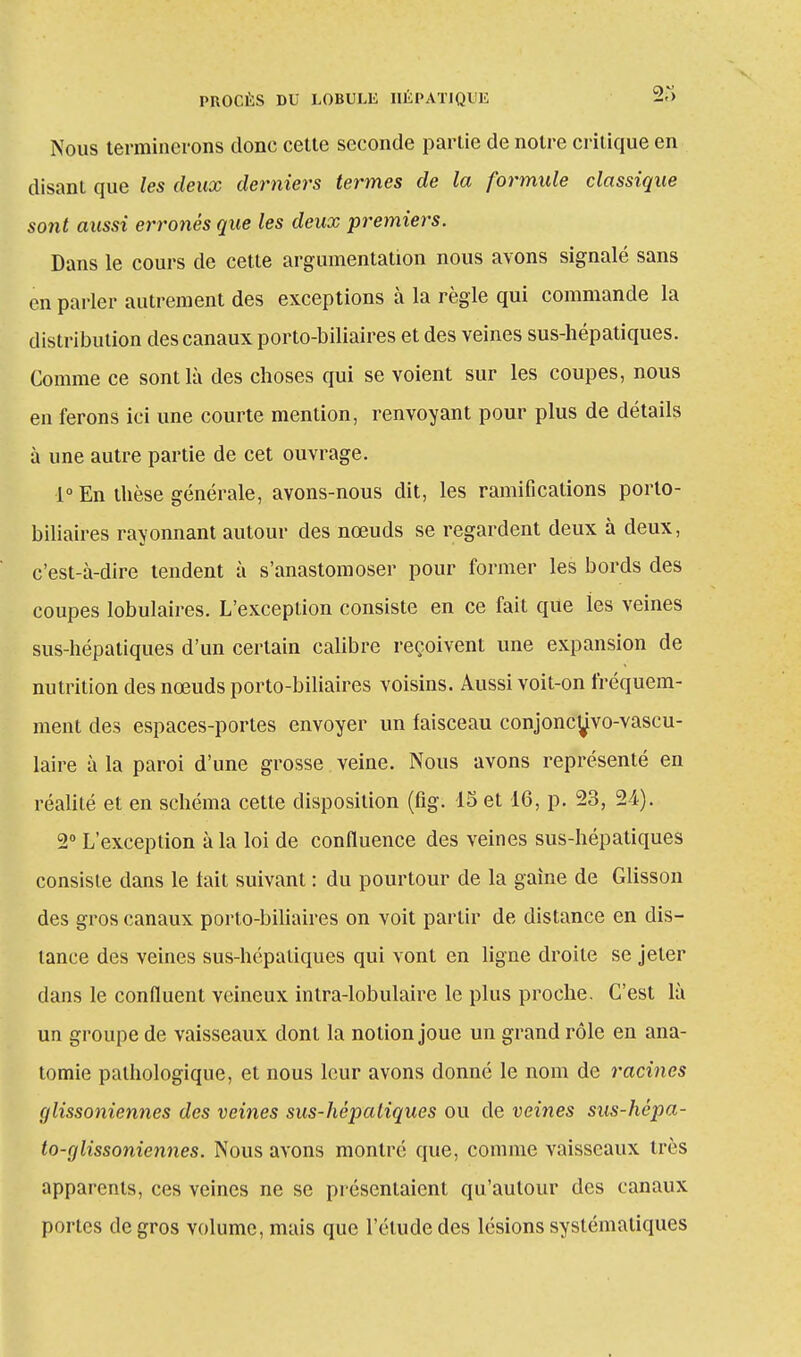 Nous terminerons donc cette seconde partie de notre critique en disant que les deux derniers termes de la formule classique sont aussi erronés que les deux premiers. Dans le cours de cette argumentation nous avons signalé sans en parler autrement des exceptions à la règle qui commande la distribution des canaux porto-biliaires et des veines sus-hépatiques. Comme ce sont là des choses qui se voient sur les coupes, nous en ferons ici une courte mention, renvoyant pour plus de détails à une autre partie de cet ouvrage. 1° En thèse générale, avons-nous dit, les ramifications porto- biliaires rayonnant autour des nœuds se regardent deux à deux, c'est-à-dire tendent à s'anastomoser pour former les bords des coupes lobulaires. L'exception consiste en ce fait que les veines sus-hépatiques d'un certain calibre reçoivent une expansion de nutrition des nœuds porto-biliaires voisins. Aussi voit-on fréquem- ment des espaces-portes envoyer un faisceau conjonc^vo-vascu- laire à la paroi d'une grosse veine. Nous avons représenté en réalité et en schéma cette disposition (fig. 15 et 16, p. 23, 24). 2° L'exception à la loi de confluence des veines sus-hépatiques consiste dans le tait suivant : du pourtour de la gaine de Glisson des gros canaux porto-biliaires on voit partir de distance en dis- lance des veines sus-hépatiques qui vont en ligne droite se jeter dans le confluent veineux intra-lobulaire le plus proche. C'est là un groupe de vaisseaux dont la notion joue un grand rôle en ana- tomie pathologique, et nous leur avons donné le nom de racines glissoniennes des veines sus-hépaliques ou de veines sus-hépa- to-glissoniennes. Nous avons montré que, comme vaisseaux très apparents, ces veines ne se présentaient qu'autour des canaux portes de gros volume, mais que l'élude des lésions systématiques
