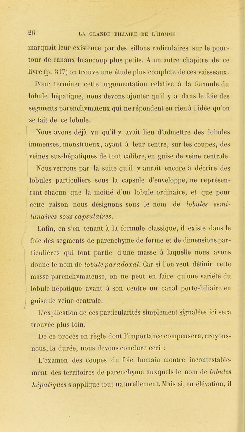marquait leur existence par des sillons radiculaires sur le pour- tour de canaux beaucoup plus petits. A un autre chapitre de ce livre (p. 317) on trouve une étude plus complète de ces vaisseaux. Pour terminer cette argumentation relative à la formule du lobule hépatique, nous devons ajouter qu'il y a dans le foie des segments parenchymateux qui ne répondent en rien à l'idée qu'on se fait de ce lobule. Nous avons déjà vu qu'il y avait lieu d'admettre des lobules immenses, monstrueux, ayant à leur centre, sur les coupes, des veines sus-hépatiques de tout calibre, en guise de veine centrale. Nous verrons par la suite qu'il y aurait encore à décrire des lobules particuliers sous la capsule d'enveloppe, ne représen- tant chacun que la moitié d'un lobule ordinaire, et que pour cette raison nous désignons sous le nom de lobules semi- lunaires sous-capsulaires. Enfin, en s'en tenant à la formule classique, il existe dans le foie des segments de parenchyme de forme et de dimensions par- ticulières qui font partie d'une masse à laquelle nous avons donné le nom de lobule paradoxal. Car si l'on veut définir cette masse parenchymateuse, on ne peut en faire qu'une variété du lobule hépatique ayant à son centre un canal porto-biliaire en guise de veine centrale. L'explication de ces particularités simplement signalées ici sera trouvée plus loin. De ce procès en règle dont l'importance compensera, croyons- nous, la durée, nous devons conclure ceci : L'examen des coupes du foie humain montre incontestable- ment des territoires de parenchyme auxquels le nom de lobules hépatiques s'applique tout naturellement. Mais si, en élévation, il