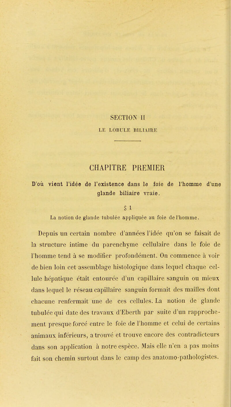 SECTION II LE LOBULE BILIAIRE CHAPITRE PREMIER D'où vient l'idée de l'existence dans le foie de l'homme d'une glande biliaire vraie. S 1 La notion de glande tubulée appliquée au foie de l'homme. Depuis un certain nombre d'années l'idée qu'on se faisait de la structure intime du parenchyme cellulaire dans le foie de l'homme tend à se modifier profondément. On commence à voir de bien loin cet assemblage histologique dans lequel chaque cel- lule hépatique était entourée d'un capillaire sanguin ou mieux dans lequel le réseau capillaire sanguin formait des mailles dont chacune renfermait une de ces cellules. La notion de glande tubulée qui date des travaux d'Eberth par suite d'un rapproche- ment presque forcé entre le foie de l'homme et celui de certains animaux inférieurs, a trouvé et trouve encore des contradicteurs dans son application à notre espèce. Mais elle n'en a pas moins fait son chemin surtout dans le camp des anatomo-pathologislcs.