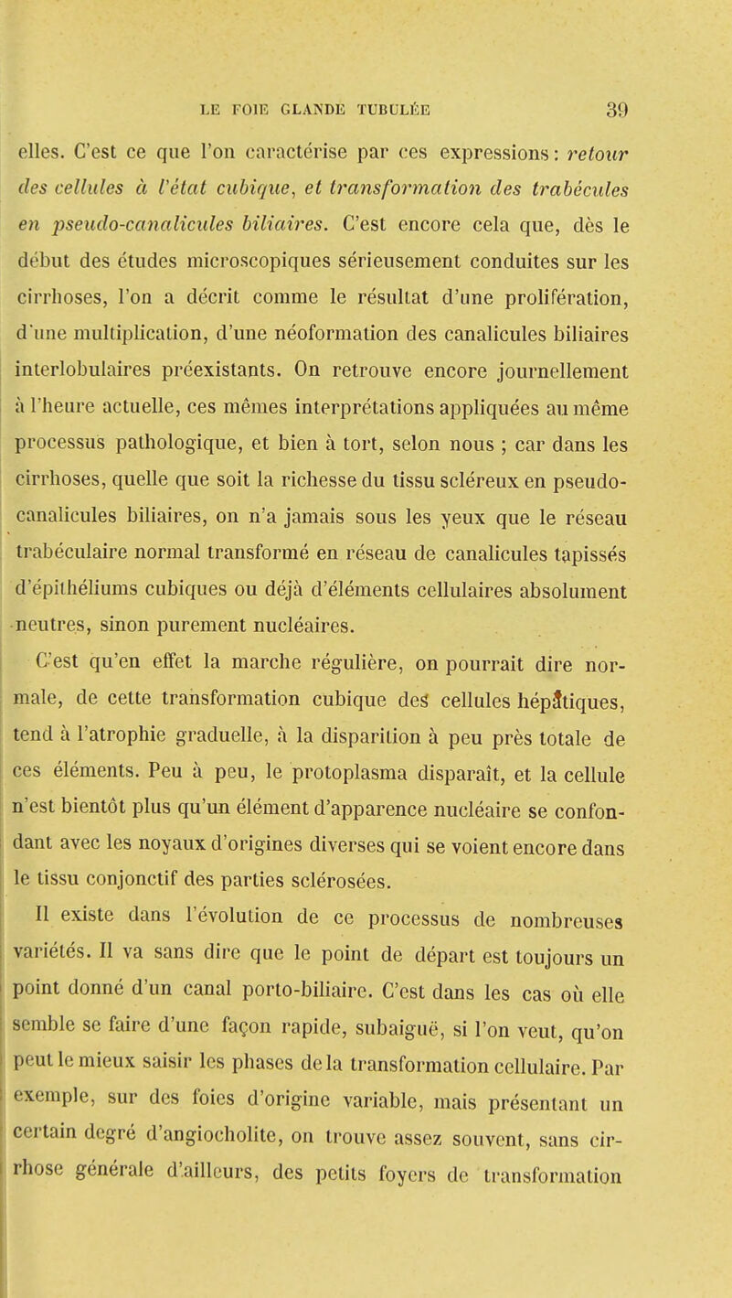 elles. C'est ce que l'on caractérise par ces expressions : retour des cellules à l'état cubique, et transformation des trabécules en pseudo-canalicules biliaires. C'est encore cela que, dès le début des études microscopiques sérieusement conduites sur les cirrhoses, l'on a décrit comme le résultat d'une prolifération, d'une multiplication, d'une néoformalion des canalicules biliaires interlobulaires préexistants. On retrouve encore journellement à l'heure actuelle, ces mêmes interprétations appliquées au même processus pathologique, et bien à tort, selon nous ; car dans les cirrhoses, quelle que soit la richesse du tissu scléreux en pseudo- canalicules biliaires, on n'a jamais sous les yeux que le réseau trabéculaire normal transformé en réseau de canalicules tapissés d'épilhéliums cubiques ou déjà d'éléments cellulaires absolument -neutres, sinon purement nucléaires. C'est qu'en effet la marche régulière, on pourrait dire nor- male, de cette transformation cubique des cellules hépatiques, tend à l'atrophie graduelle, à la disparition à peu près totale de ces éléments. Peu à peu, le protoplasma disparaît, et la cellule n'est bientôt plus qu'un élément d'apparence nucléaire se confon- dant avec les noyaux d'origines diverses qui se voient encore dans le tissu conjonctif des parties sclérosées. Il existe dans l'évolution de ce processus de nombreuses variétés. Il va sans dire que le point de départ est toujours un point donné d'un canal porto-biliaire. C'est dans les cas où elle semble se faire d'une façon rapide, subaiguë, si l'on veut, qu'on P< ut le mieux saisir les phases delà transformation cellulaire. Par exemple, sur des foies d'origine variable, mais présentant un certain degré d'angiocholite, on trouve assez souvent, sans cir- rhose générale d'ailleurs, des petits foyers de transformation