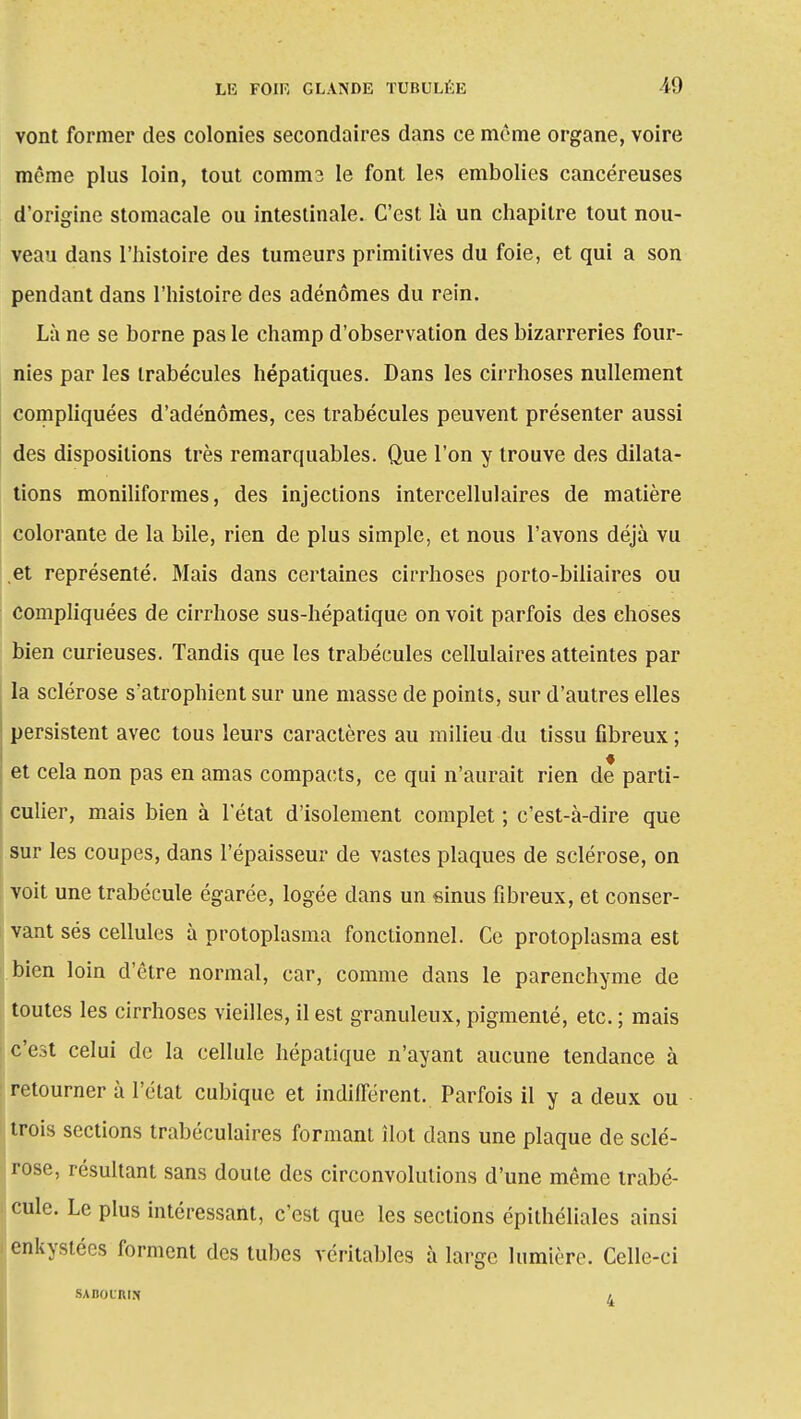 vont former des colonies secondaires dans ce même organe, voire même plus loin, tout comms le font les embolies cancéreuses d'origine stomacale ou intestinale. C'est là un chapitre tout nou- veau dans l'histoire des tumeurs primitives du foie, et qui a son pendant dans l'histoire des adénomes du rein. Là ne se borne pas le champ d'observation des bizarreries four- nies par les trabécules hépatiques. Dans les cirrhoses nullement compliquées d'adénomes, ces trabécules peuvent présenter aussi des dispositions très remarquables. Que l'on y trouve des dilata- tions moniliformes, des injections intercellulaires de matière colorante de la bile, rien de plus simple, et nous l'avons déjà vu ,et représenté. Mais dans certaines cirrhoses porto-biliaires ou compliquées de cirrhose sus-hépatique on voit parfois des choses bien curieuses. Tandis que les trabécules cellulaires atteintes par la sclérose s'atrophient sur une masse de points, sur d'autres elles persistent avec tous leurs caractères au milieu du tissu fibreux ; et cela non pas en amas compacts, ce qui n'aurait rien de parti- culier, mais bien à l'état d'isolement complet ; c'est-à-dire que sur les coupes, dans l'épaisseur de vastes plaques de sclérose, on voit une trabécule égarée, logée dans un sinus fibreux, et conser- vant sés cellules à protoplasma fonctionnel. Ce protoplasma est bien loin d'être normal, car, comme dans le parenchyme de toutes les cirrhoses vieilles, il est granuleux, pigmenté, etc. ; mais c'est celui de la cellule hépatique n'ayant aucune tendance à retourner à l'état cubique et indifférent. Parfois il y a deux ou trois sections trabéculaires formant îlot dans une plaque de sclé- rose, résultant sans doute des circonvolutions d'une même trabé- cule. Le plus intéressant, c'est que les sections épithéliales ainsi enkystées forment des tubes véritables à large lumière. Celle-ci SA BO L'AIN ,
