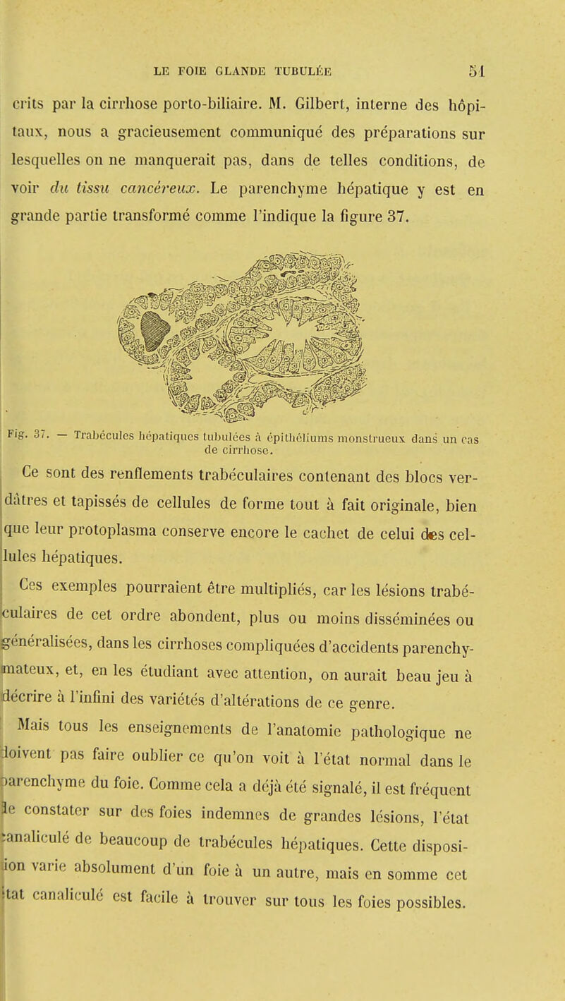 crits par la cirrhose porto-biliaire. M. Gilbert, interne des hôpi- taux, nous a gracieusement communiqué des préparations sur lesquelles on ne manquerait pas, dans de telles conditions, de voir du tissu cancéreux. Le parenchyme hépatique y est en grande partie transformé comme l'indique la figure 37. Fig. 37. — Trabccules hépatiques tubulées à épitliéliums monstrueux dans un cas de cirrhose. Ce sont des renflements trabéculaires contenant des blocs ver- dàtres et tapissés de cellules de forme tout à fait originale, bien que leur protoplasma conserve encore le cachet de celui des cel- lules hépatiques. Ces exemples pourraient être multipliés, car les lésions trabé- culaires de cet ordre abondent, plus ou moins disséminées ou généralisées, dans les cirrhoses compliquées d'accidents parenchy- imateux, et, en les étudiant avec attention, on aurait beau jeu à décrire à l'infini des variétés d'altérations de ce genre. Mais tous les enseignements de l'anatomie pathologique ne doivent pas faire oublier ce qu'on voit à l'état normal dans le parenchyme du foie. Comme cela a déjà été signalé, il est fréquent Se constater sur des foies indemnes de grandes lésions, l'état ïanaliculé de beaucoup de trabécules hépatiques. Cette disposi- tion varie absolument d'un foie à un autre, mais en somme cet itat canaliculé est facile à trouver sur tous les foies possibles.