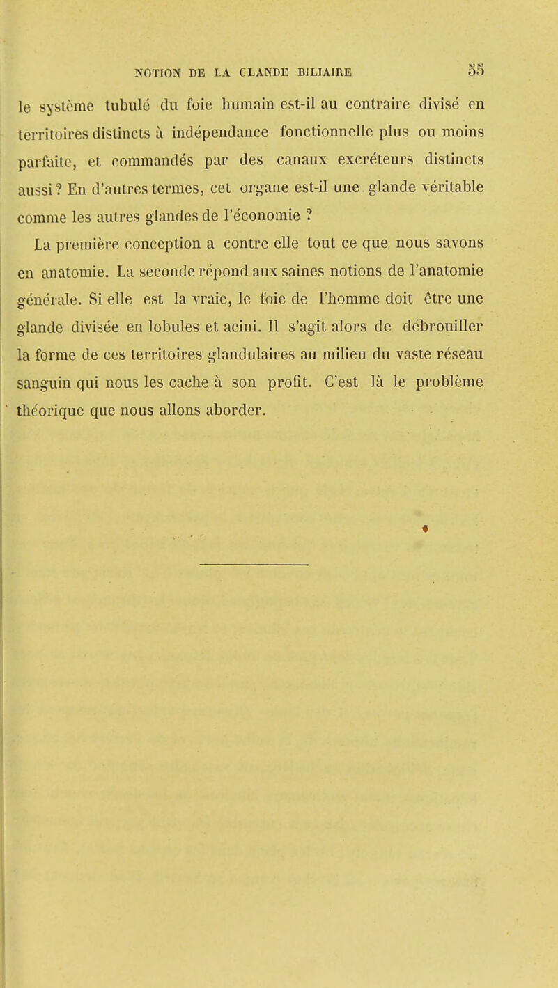 le système tubulé du foie humain est-il au contraire divisé en territoires distincts à indépendance fonctionnelle plus ou moins parfaite, et commandés par des canaux excréteurs distincts aussi ? En d'autres termes, cet organe est-il une glande véritable comme les autres glandes de l'économie ? La première conception a contre elle tout ce que nous savons en anatomie. La seconde répond aux saines notions de l'anatomie générale. Si elle est la vraie, le foie de l'homme doit être une glande divisée en lobules et acini. Il s'agit alors de débrouiller la forme de ces territoires glandulaires au milieu du vaste réseau sanguin qui nous les cache à son profit. C'est là le problème théorique que nous allons aborder.