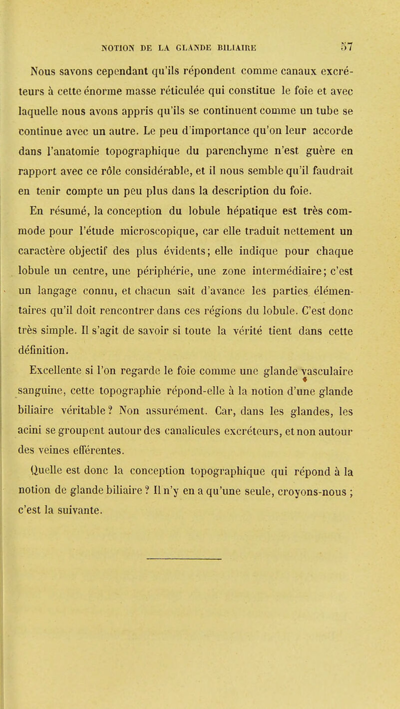 Nous savons cependant qu'ils répondent comme canaux excré- teurs à cette énorme masse réticulée qui constitue le foie et avec laquelle nous avons appris qu'ils se continuent comme un tube se continue avec un autre. Le peu d'importance qu'on leur accorde dans l'anatomie topographique du parenchyme n'est guère en rapport avec ce rôle considérable, et il nous semble qu'il faudrait en tenir compte un peu plus dans la description du foie. En résumé, la conception du lobule hépatique est très com- mode pour l'étude microscopique, car elle traduit nettement un caractère objectif des plus évidents ; elle indique pour chaque lobule un centre, une périphérie, une zone intermédiaire; c'est un langage connu, et chacun sait d'avance les parties élémen- taires qu'il doit rencontrer dans ces régions du lobule. Cest donc très simple. Il s'agit de savoir si toute la vérité tient dans cette définition. Excellente si l'on regarde le foie comme une glande vasculaire sanguine, cette topographie répond-elle à la notion d'une glande biliaire véritable ? Non assurément. Car, dans les glandes, les acini se groupent autour des canalicules excréteurs, et non autour des veines eûerentes. Quelle est donc la conception topographique qui répond à la notion de glande biliaire ? Il n'y en a qu'une seule, croyons-nous ; c'est la suivante.