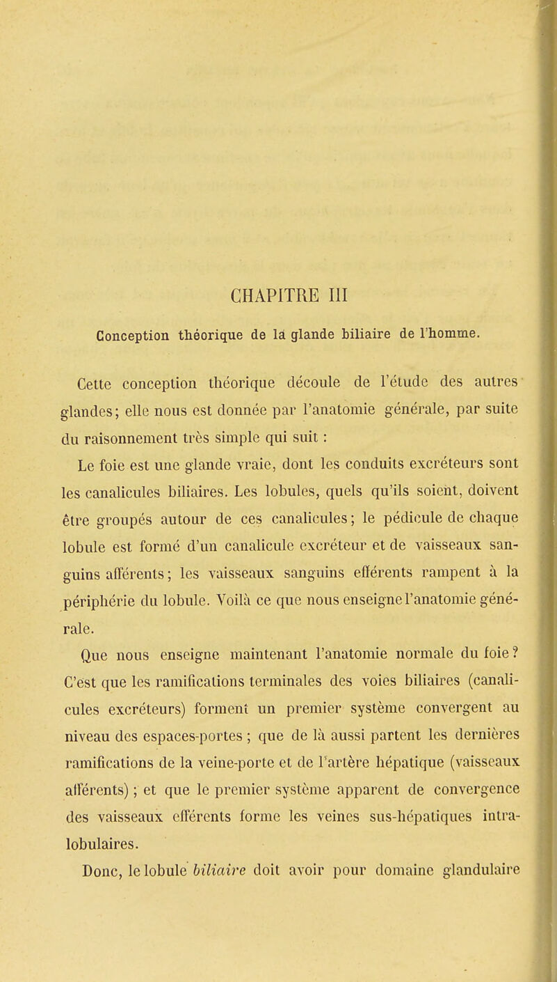 Conception théorique de la glande biliaire de l'homme. Cette conception théorique découle de l'étude des autres glandes; elle nous est donnée par l'anatomie générale, par suite du raisonnement très simple qui suit : Le foie est une glande vraie, dont les conduits excréteurs sont les canalicules biliaires. Les lobules, quels qu'ils soient, doivent être groupés autour de ces canalicules; le pédicule de chaque lobule est formé d'un canalicule excréteur et de vaisseaux san- guins afférents ; les vaisseaux sanguins efférents rampent à là périphérie du lobule. Voilà ce que nous enseigne l'anatomie géné- rale. Que nous enseigne maintenant l'anatomie normale du foie ? C'est que les ramifications terminales des voies biliaires (canali- cules excréteurs) forment un premier système convergent au niveau des espaces-portes ; que de là aussi partent les dernières ramifications de la veine-porte et de l'artère hépatique (vaisseaux afférents) ; et que le premier système apparent de convergence des vaisseaux efférents forme les veines sus-hépatiques intra- lobulaires. Donc, le lobule biliaire doit avoir pour domaine glandulaire