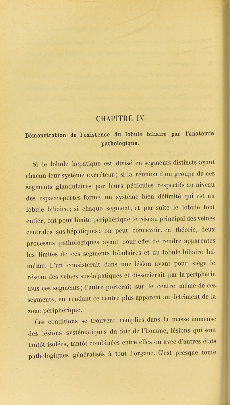 Démonstration de l'existence du lobule biliaire par l'anatomie pathologique. Si le lobule hépatique est divisé en segments distincts ayant chacun leur système excréteur; si la réunion d'un groupe de ces segments glandulaires par leurs pédicules respectifs au niveau des espaces-portes forme un système bien délimité qui est un lobule biliaire ; si chaque segment, et par suite le lobule tout entier, ont pour limite périphérique le réseau principal des veines centrales sus-hépatiques; on peut concevoir, en théorie, deux processus pathologiques ayant pour effet de rendre apparentes les limites de ces segments lobulaires et du lobule biliaire lui- même. L'un consisterait dans une lésion ayant pour siège le réseau des veines sus-hépatiques et dissocierait par la périphérie tous ces segments ; l'autre porterait sur le centre même de ces serments, en rendant ce centre plus apparent au détriment de la zone périphérique. Ces conditions se trouvent remplies dans la masse immense des lésions systématiques du foie de l'homme, lésions qui sont tantôt isolées, tantôt combinées entre elles ou avec d'autres états pathologiques généralisés à tout l'organe. C'est presque toute