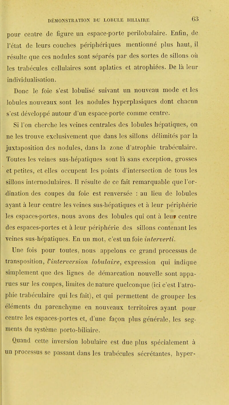 pour centre de ligure un espace-porte perilobulaire. Enfin, de l'état de leurs couches périphériques mentionné plus haut, il résulte que ces nodules sont séparés par des sortes de sillons où les trabécules cellulaires sont aplaties et atrophiées. De là leur individualisation. Donc le foie s'est lobulisé suivant un nouveau mode et les lobules nouveaux sont les nodules hyperplasiques dont chacun s'est développé autour d'un espace-porte comme centre. Si l'on cherche les veines centrales des lobules hépatiques, on ne les trouve exclusivement que dans les sillons délimités par la juxtaposition des nodules, dans la zone d'atrophie trabéculaire. Toutes les veines sus-hépatiques sont là sans exception, grosses et petites, et elles occupent les points d'intersection de tous les sillons internodulaires. Il résulte de ce fait remarquable que l'or- dination des coupes du foie est renversée : au lieu de lobules ayant à leur centre les veines sus-hépatiques et à leur périphérie les espaces-portes, nous avons des lobules qui ont à leut centre des espaces-portes et à leur périphérie des sillons contenant les veines sus-hépatiques. En un mot, c'est un foie interverti. Une fois pour toutes, nous appelons ce grand processus de transposition, l'interversion lobulaire, expression qui indique simplement que des lignes de démarcation nouvelle sont appa- rues sur les coupes, limites de nature quelconque (ici c'est l'atro- phie trabéculaire qui les fait), et qui permettent de grouper les éléments du parenchyme en nouveaux territoires ayant pour centre les espaces-portes et, d'une façon plus générale, les seg- ments du système porto-biliaire. Quand cette inversion lobulaire est due plus spécialement à un processus se passant dans les trabécules sécrétantes, hyper-