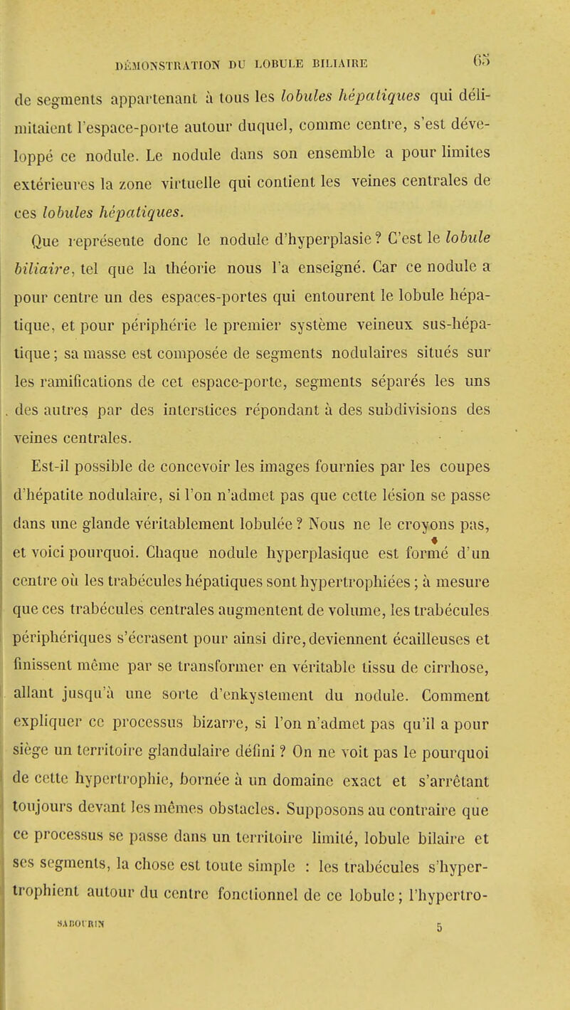 de segments appartenant à tous les lobules hépatiques qui déli- mitaient l'espace-porte autour duquel, comme centre, s'est déve- loppé ce nodule. Le nodule dans son ensemble a pour limites extérieures la zone virtuelle qui contient les veines centrales de ces lobules hépatiques. Que représente donc le nodule d'hyperplasie ? C'est le lobule biliaire, tel que la théorie nous l'a enseigné. Car ce nodule a pour centre un des espaces-portes qui entourent le lobule hépa- tique, et pour périphérie le premier système veineux sus-hépa- tique ; sa masse est composée de segments nodulaires situés sur les ramifications de cet espace-porte, segments séparés les uns des autres par des interstices répondant à des subdivisions des veines centrales. Est-il possible de concevoir les images fournies par les coupes d'hépatite nodulaire, si l'on n'admet pas que cette lésion se passe dans une glande véritablement lobulée ? Nous ne le croyons pas, ♦ et voici pourquoi. Chaque nodule hyperplasique est formé d'un centre où les trabécules hépatiques sont hypertrophiées ; à mesure que ces trabécules centrales augmentent de volume, les trabécules périphériques s'écrasent pour ainsi dire, deviennent écailleuses et finissent même par se transformer en véritable tissu de cirrhose, allant jusqu'à une sorte d'enkystement du nodule. Comment expliquer ce processus bizarre, si l'on n'admet pas qu'il a pour siège un territoire glandulaire défini ? On ne voit pas le pourquoi de cette hypertrophie, bornée à un domaine exact et s'arrêtant toujours devant les mêmes obstacles. Supposons au contraire que ce processus se passe dans un territoire limité, lobule bilaire et ses segments, la chose est toute simple : les trabécules s'hyper- trophient autour du centre fonctionnel de ce lobule ; l'hypertro- s.vnorniN r.