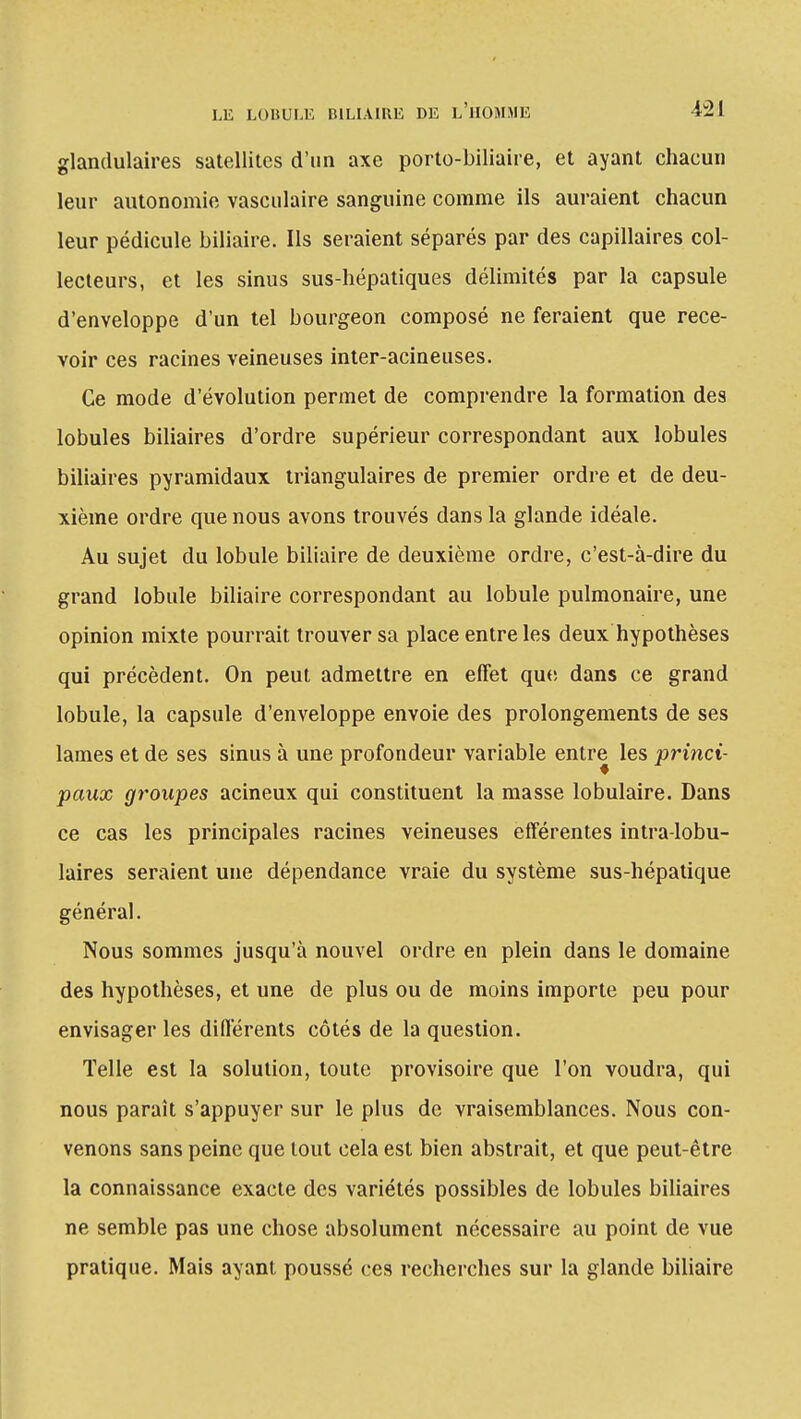 glandulaires satellites d'un axe porto-biliaire, et ayant chacun leur autonomie vasculaire sanguine comme ils auraient chacun leur pédicule biliaire. Ils seraient séparés par des capillaires col- lecteurs, et les sinus sus-hépatiques délimités par la capsule d'enveloppe d'un tel bourgeon composé ne feraient que rece- voir ces racines veineuses inter-acineuses. Ce mode d'évolution permet de comprendre la formation des lobules biliaires d'ordre supérieur correspondant aux lobules biliaires pyramidaux triangulaires de premier ordre et de deu- xième ordre que nous avons trouvés dans la glande idéale. Au sujet du lobule biliaire de deuxième ordre, c'est-à-dire du grand lobule biliaire correspondant au lobule pulmonaire, une opinion mixte pourrait trouver sa place entre les deux hypothèses qui précèdent. On peut admettre en effet que dans ce grand lobule, la capsule d'enveloppe envoie des prolongements de ses lames et de ses sinus à une profondeur variable entre les princi- paux groupes acineux qui constituent la masse lobulaire. Dans ce cas les principales racines veineuses efférentes intra-lobu- laires seraient une dépendance vraie du système sus-hépatique général. Nous sommes jusqu'à nouvel ordre en plein dans le domaine des hypothèses, et une de plus ou de moins importe peu pour envisager les différents côtés de la question. Telle est la solution, toute provisoire que l'on voudra, qui nous paraît s'appuyer sur le plus de vraisemblances. Nous con- venons sans peine que tout cela est bien abstrait, et que peut-être la connaissance exacte des variétés possibles de lobules biliaires ne semble pas une chose absolument nécessaire au point de vue pratique. Mais ayant poussé ces recherches sur la glande biliaire