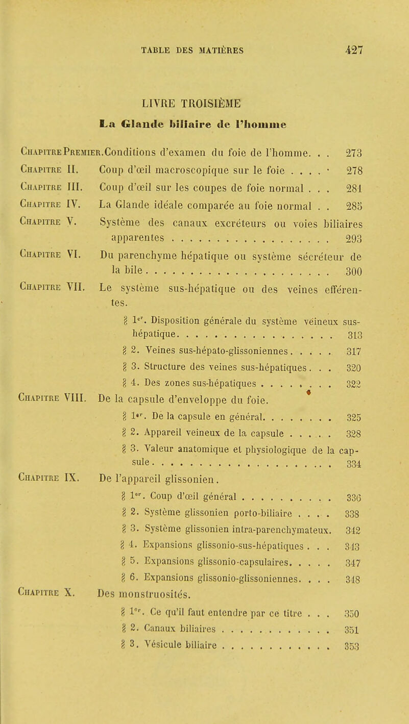 LIVRE TROISIÈME La Glande biliaire de l'homme Chapitre Premier. Conditions d'examen du foie de l'homme. . . 273 Chapitre II. Coup d'œil macroscopique sur le foie . . . . • 278 Chapitre III. Coup d'œil sur les coupes de foie normal . . . 281 Chapitre IV. La Glande idéale comparée au foie normal . . 285 Chapitre V. Système des canaux excréteurs ou voies biliaires apparentes 293 Chapitre VI. Du parenchyme hépatique ou système sécréteur de la bile 300 Chapitre VIL Le système sus-hépatique ou des veines efféren- tes. g V. Disposition générale du système veineux sus- hépatique 313 g 2. Veines sus-hépato-glissoniennes 317 g 3. Structure des veines sus-hépatiques... 320 g 4. Des zones sus-hépatiques 322 Chapitre VIII. De la capsule d'enveloppe du foie. g l«r. De la capsule en général 325 g 2. Appareil veineux de la capsule ....... 328 g 3. Valeur anatomique et physiologique de la cap- sule 334 Chapitre IX. De l'appareil glissonien. g lor. Coup d'œil général 330 g 2. Système glissonien porto-biliaire .... 338 g 3. Système glissonien intra-parenchymateux. 342 g 4. Expansions glissonio-sus-hépatiques ... 813 g 5. Expansions glissonio-capsulaires 347 g 6. Expansions glissonio-glissoniennes. . . . 348 Chapitre X. Des monstruosités. g lr. Ce qu'il faut entendre par ce titre . . . 350 g 2. Canaux biliaires 351 g 3. Vésicule biliaire 353