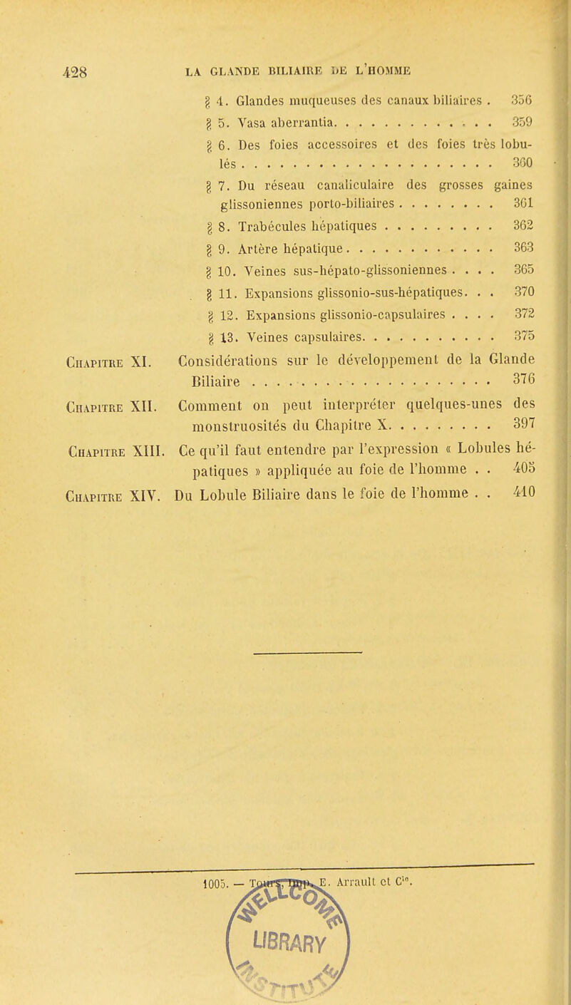 g 4. Glandes muqueuses des canaux biliaires . 356 g 5. Vasa aberrantia 359 g 6. Des foies accessoires et des foies très lobu- lés 360 g 7. Du réseau canaliculaire des grosses gaines glissoniennes porto-biliaires 361 g 8. Trabécules hépatiques 362 g 9. Artère hépatique 363 g 10. Veines sus-hépato-glissoniennes .... 365 g 11. Expansions glissonio-sus-hépatiques. . . 370 g 12. Expansions glissonio-capsulaires .... 372 g 13. Veines capsulaires 375 Chapitre XI. Considérations sur le développement de la Glande Biliaire 376 Chapitre XII. Comment on peut interpréter quelques-unes des monstruosités du Chapitre X 397 Chapitre XIII. Ce qu'il faut entendre par l'expression « Lobules hé- patiques » appliquée au foie de l'homme . . 405 Chapitre XIV. Du Lobule Biliaire dans le foie de l'homme . . 410